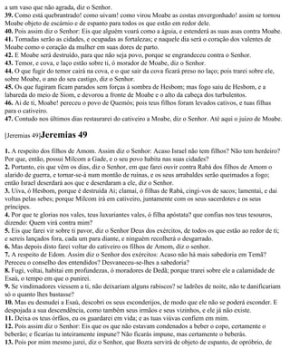 a um vaso que não agrada, diz o Senhor.
39. Como está quebrantrado! como uivam! como virou Moabe as costas envergonhado! assim se tornou
Moabe objeto de escárnio e de espanto para todos os que estão em redor dele.
40. Pois assim diz o Senhor: Eis que alguém voará como a águia, e estenderá as suas asas contra Moabe.
41. Tomadas serão as cidades, e ocupadas as fortalezas; e naquele dia será o coração dos valentes de
Moabe como o coração da mulher em suas dores de parto.
42. E Moabe será destruído, para que não seja povo, porque se engrandeceu contra o Senhor.
43. Temor, e cova, e laço estão sobre ti, ó morador de Moabe, diz o Senhor.
44. O que fugir do temor cairá na cova, e o que sair da cova ficará preso no laço; pois trarei sobre ele,
sobre Moabe, o ano do seu castigo, diz o Senhor.
45. Os que fugiram ficam parados sem forças à sombra de Hesbom; mas fogo saiu de Hesbom, e a
labareda do meio de Siom, e devorou a fronte de Moabe e o alto da cabeça dos turbulentos.
46. Ai de ti, Moabe! pereceu o povo de Quemós; pois teus filhos foram levados cativos, e tuas filhas
para o cativeiro.
47. Contudo nos últimos dias restaurarei do cativeiro a Moabe, diz o Senhor. Até aqui o juizo de Moabe.

[Jeremias 49]Jeremias       49
1. A respeito dos filhos de Amom. Assim diz o Senhor: Acaso Israel não tem filhos? Não tem herdeiro?
Por que, então, possui Milcom a Gade, e o seu povo habita nas suas cidades?
2. Portanto, eis que vêm os dias, diz o Senhor, em que farei ouvir contra Rabá dos filhos de Amom o
alarido de guerra, e tornar-se-á num montão de ruínas, e os seus arrabaldes serão queimados a fogo;
então Israel deserdará aos que e deserdaram a ele, diz o Senhor.
3. Uiva, ó Hesbom, porque é destruída Ai; clamai, ó filhas de Rabá, cingi-vos de sacos; lamentai, e dai
voltas pelas sebes; porque Milcom irá em cativeiro, juntamente com os seus sacerdotes e os seus
príncipes.
4. Por que te glorias nos vales, teus luxuriantes vales, ó filha apóstata? que confias nos teus tesouros,
dizendo: Quem virá contra mim?
5. Eis que farei vir sobre ti pavor, diz o Senhor Deus dos exércitos, de todos os que estão ao redor de ti;
e sereis lançados fora, cada um para diante, e ninguém recolherá o desgarrado.
6. Mas depois disto farei voltar do cativeiro os filhos de Amom, diz o senhor.
7. A respeito de Edom. Assim diz o Senhor dos exércitos: Acaso não há mais sabedoria em Temã?
Pereceu o conselho dos entendidos? Desvaneceu-se-lhes a sabedoria?
8. Fugi, voltai, habitai em profundezas, ó moradores de Dedã; porque trarei sobre ele a calamidade de
Esaú, o tempo em que o punirei.
9. Se vindimadores viessem a ti, não deixariam alguns rabiscos? se ladrões de noite, não te danificariam
só o quanto lhes bastasse?
10. Mas eu desnudei a Esaú, descobri os seus esconderijos, de modo que ele não se poderá esconder. E
despojada a sua descendência, como também seus irmãos e seus vizinhos, e ele já não existe.
11. Deixa os teus órfãos, eu os guardarei em vida; e as tuas viúvas confiem em mim.
12. Pois assim diz o Senhor: Eis que os que não estavam condenados a beber o copo, certamente o
beberão; e ficarias tu inteiramente impune? Não ficarás impune, mas certamente o beberás.
13. Pois por mim mesmo jurei, diz o Senhor, que Bozra servirá de objeto de espanto, de opróbrio, de
 