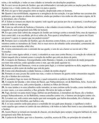 ruína, e de maldição; e todas as suas cidades se tornarão em desolações perpétuas.
14. Eu ouvi novas da parte do Senhor, que um embaixador é enviado por entre as nações para lhes dizer:
Ajuntai-vos, e vinde contra ela, e levantai-vos para a guerra.
15. Pois eis que te farei pequeno entre as nações, desprezado entre os homens.
16. Quanto à tua terribilidade, enganou-te a arrogância do teu coração, ó tu que habitas nas cavernas dos
penhascos, que ocupas as alturas dos outeiros; ainda que ponhas o teu ninho no alto como a águia, de lá
te derrubarei, diz o Senhor.
17. E Edom se tornará em objeto de espanto; todo aquele que passar por ela se espantará, e assobiará por
causa de todas as suas pragas.
18. Como na subversão de Sodoma e Gomorra, e das cidades circunvizinhas, diz o Senhor, não habitará
ninguém ali, nem peregrinará nela filho de homem.
19. Eis que como leão subirá das margens do Jordão um inimigo contra a morada forte; mas de repente o
farei correr dali; e ao escolhido, pô-lo-ei sobre ela. Pois quem é semelhante a mim? e quem me fixará
um prazo? e quem é o pastor que me poderá resistir?
20. Portanto ouvi o conselho do Senhor, que ele decretou contra Edom, e os seus desígnios, que ele
intentou contra os moradores de Temã: Até os mais novos do rebanho serão arrastados; certamente ele
assolará as suas moradas sobre eles.
21. A terra estremecerá com o estrondo da sua queda; o som do seu clamor se ouvirá até o Mar
Vermelho.
22. Eis que como águia subirá, e voará, e estenderá as suas asas contra Bozra; e o coração do valente de
Edom naquele dia se tornará como o coração da mulher que está em dores de parto.
23. A respeito de Damasco. Envergonhadas estão Hamate e Arpade, e se derretem de medo porquanto
ouviram más notícias; estão agitadas como o mar, que não pode aquietar-se.
24. Enfraquecida está Damasco, virou as costas para fugir, e o tremor apoderou-se dela; angústia e dores
apossaram-se dela como da mulher que está de parto.
25. Como está abandonada a cidade famosa, a cidade da minha alegria!
26. Portanto os seus jovens lhe cairão nas ruas, e todos os homens de guerra serão consumidos naquele
dia, diz o Senhor dos exércitos.
27. E acenderei fogo no muro de Damasco, o qual consumirá os palácios de Ben-Hadade.
28. A respeito de Quedar, e dos reinos de Hazor, que Nabucodonosor, rei de Babilônia, feriu. Assim diz
o Senhor: Levantai-vos, subi contra Quedar, e destruí os filhos do Oriente.
29. As suas tendas e os seus rebanhos serão tomados; as suas cortinas serão levadas, como também todos
os seus vasos, e os seus camelos; e lhes gritarão: Há terror de todos os lados!
30. Fugi, desviai-vos para muito longe, habitai nas profundezas, ó moradores de Hazor, diz o Senhor;
porque Nabucodonosor, rei de Babilônia, tomou conselho contra vós, e formou um desígnio contra vós.
31. Levantai-vos, subi contra uma nação que está sossegada, que habita descuidada, diz o Senhor; que
não tem portas nem ferrolhos, que habita a sós.
32. E os seus camelos serão para presa e a multidão do seu gado para despojo; e espalharei a todo o
vento aqueles que cortam os cantos da sua cabeleira; e de todos os lados lhes trarei a sua calamidade, diz
o Senhor.
33. Assim Hazor se tornará em morada de chacais, em desolação para sempre; ninguém habitará ali, nem
peregrinará nela filho de homem.
34. A palavra do Senhor, que veio a Jeremias, o profeta, acerca de Elão, no princípio do reinado de
 