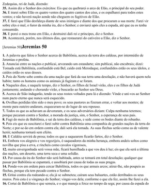 Zedequias, rei de Judá, dizendo:
35. Assim diz o Senhor dos exércitos: Eis que eu quebrarei o arco de Elão, o principal do seu poder.
36. E trarei sobre Elão os quatro ventos dos quatro cantos dos céus, e os espalharei para todos estes
ventos; e não haverá nação aonde não cheguem os fugitivos de Elão.
37. E farei que Elão desfaleça diante de seus inimigos e diante dos que procuram a sua morte. Farei vir
sobre eles o mal, o furor da minha ira, diz o Senhor; e enviarei após eles a espada, até que eu os tenha
consumido.
38. E porei o meu trono em Elão, e destruirei dali rei e príncipes, diz o Senhor.
39. Acontecerá, porém, nos últimos dias, que restaurarei do cativeiro a Elão, diz o Senhor.

[Jeremias 50]Jeremias      50
1. A palavra que falou o Senhor acerca de Babilônia, acerca da terra dos caldeus, por intermédio de
Jeremias o profeta.
2. Anunciai entre as nações e publicai, arvorando um estandarte; sim publicai, não encubrais; dizei:
Tomada está Babilônia, confundido está Bel, caído está Merodaque, confundidos estão os seus ídolos, e
caídos estão os seus deuses.
3. Pois do Norte sobe contra ela uma nação que fará da sua terra uma desolação, e não haverá quem nela
habite; tanto os homens como os animais já fugiram e se foram.
4. Naqueles dias, e naquele tempo, diz o Senhor, os filhos de Israel virão, eles e os filhos de Judá
juntamente; andando e chorando virão, e buscarão ao Senhor seu Deus.
5. Acerca de Sião indagarão, tendo os seus rostos voltados para lá e dizendo: Vinde e uni-vos ao Senhor
num pacto eterno que nunca será esquecido.
6. Ovelhas perdidas têm sido o meu povo; os seus pastores as fizeram errar, e voltar aos montes; de
monte para outeiro andaram, esqueceram-se do lugar de seu repouso.
7. Todos os que as achavam as devoraram, e os seus adversários diziam: Culpa nenhuma teremos;
porque pecaram contra o Senhor, a morada da justiça, sim, o Senhor, a esperança de seus pais.
8. Fugi do meio de Babilônia, e saí da terra dos caldeus, e sede como os bodes diante do rebanho.
9. Pois eis que eu suscitarei e farei subir contra Babilônia uma companhia de grandes nações da terra do
Norte; e por-se-ão em ordem contra ela; dali será ela tomada. As suas flechas serão como as de valente
herói; nenhuma tornará sem efeito.
10. E Caldéia servirá de presa; todos os que a saquearem ficarão fartos, diz o Senhor.
11. Embora vos alegreis e vos regozijeis, ó saqueadores da minha herança, embora andeis soltos como
novilha que pisa a erva, e rincheis como cavalos vigorosos,
12. muito envergonhada será vossa mãe, ficará humilhada a que vos deu à luz; eis que ela será a última
das nações, um deserto, uma terra seca e uma solidão.
13. Por causa da ira do Senhor não será habitada, antes se tornará em total desolação; qualquer que
passar por Babilônia se espantará, e assobiará por causa de todas as suas pragas.
14. Ponde-vos em ordem para cercar Babilônia, todos os que armais arcos; atirai-lhe, não poupeis as
flechas, porque ela tem pecado contra o Senhor.
15. Gritai contra ela rodeando-a; ela já se submeteu; caíram seus baluartes, estão derribados os seus
muros. Pois esta é a vingança do Senhor; vingai-vos dela; conforme o que ela fez, assim lhe fazei a ela.
16. Cortai de Babilônia o que semeia, e o que maneja a foice no tempo da sega; por causa da espada do
 