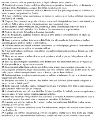 opressor virar-se-á cada um para o seu povo, e fugirá cada qual para a sua terra.
17. Cordeiro desgarrado é Israel, os leões o afugentaram; o primeiro a devorá-lo foi o rei da Assíria, e
agora por último Nabucodonosor, rei de Babilônia, lhe quebrou os ossos.
18. Portanto, assim diz o Senhor dos exércitos, Deus de Israel: Eis que castigarei o rei de Babilônia e a
sua terra, como castiguei o rei da Assíria.
19. E farei voltar Israel para a sua morada, e ele pastará no Carmelo e em Basã, e se fartará nos outeiros
de Efraim e em Gileade.
20. Naqueles dias, e naquele tempo, diz o Senhor, buscar-se-á a iniqüidade em Israel, e não haverá; e o
pecado em Judá, e não se achará; pois perdoarei aos que eu deixar de resto.
21. Sobe contra a terra de Merataim, sim, contra ela, e contra os moradores de Pecode; mata e
inteiramente destrói tudo após eles, diz o Senhor, e faze conforme tudo o que te ordenei.
22. Na terra há estrondo de batalha, e de grande destruição.
23. Como foi cortado e quebrado o martelo de toda a terra! como se tornou Babilônia em objeto de
espanto entre as nações!
24. Laços te armei, e também foste presa, ó Babilônia, e tu não o soubeste; foste achada, e também
apanhada, porque contra o Senhor te entremeteste.
25. O Senhor abriu o seu arsenal, e tirou os instrumentos da sua indignação; porque o senhor Deus dos
exércitos tem uma obra a realizar na terra dos caldeus.
26. Vinde contra ela dos confins da terra, abri os seus celeiros; fazei dela montões, e destruí-a de todo;
nada lhe fique de resto.
27. Matai a todos os seus novilhos, desçam ao degoladouro; ai deles! porque é chegado o seu dia, o
tempo da sua punição.
28. Eis a voz dos que fogem e escapam da terra de Babilônia para anunciarem em Sião a vingança do
Senhor nosso Deus, a vingança do seu templo.
29. Convocai contra Babilônia os flecheiros, todos os que armam arcos; acampai-vos contra ela em
redor, ninguém escape dela. Pagai-lhe conforme a sua obra; conforme tudo o que ela fez, assim lhe fazei
a ela; porque se houve arrogantemente contra o Senhor, contra o Santo de Israel.
30. Portanto cairão os seus jovens nas suas praças, e todos os seus homens de guerra serão destruídos
naquele dia, diz o Senhor.
31. Eis que eu sou contra ti, ó soberbo, diz o Senhor Deus dos exércitos; pois o teu dia é chegado, o
tempo em que te hei de punir?
32. Então tropeçará o soberbo, e cairá, e ninguém haverá que o levante; e porei fogo às suas cidades, o
qual consumirá tudo o que está ao seu redor.
33. Assim diz o Senhor dos exércitos: Os filhos de Israel e os filhos de Judá são juntamente oprimidos; e
todos os que os levaram cativos os retêm, recusam soltá-los.
34. Mas o seu Redentor é forte; o Senhor dos exércitos é o seu nome. Certamente defenderá em juízo a
causa deles, para dar descanso à terra, e inquietar os moradores de Babilônia.
35. A espada virá sobre os caldeus, diz o senhor, e sobre os moradores de Babilônia, e sobre os seus
príncipes, e sobre os seus sábios.
36. A espada virá sobre os paroleiros, e eles ficarão insensatos; a espada virá sobre os seus valentes, e
eles desfalecerão.
37. A espada virá sobre os seus cavalos, e sobre os seus carros, e sobre todo o povo misto, que se acha
no meio dela, e eles se tornarão como mulheres; a espada virá sobre os seus tesouros, e estes serão
 