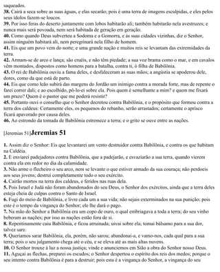 saqueados.
38. Cairá a seca sobre as suas águas, e elas secarão; pois é uma terra de imagens esculpidas, e eles pelos
seus ídolos fazem-se loucos.
39. Por isso feras do deserto juntamente com lobos habitarão ali; também habitarão nela avestruzes; e
nunca mais será povoada, nem será habitada de geração em geração.
40. Como quando Deus subverteu a Sodoma e a Gomorra, e às suas cidades vizinhas, diz o Senhor,
assim ninguém habitará ali, nem peregrinará nela filho de homem.
41. Eis que um povo vem do norte; e uma grande nação e muitos reis se levantam das extremidades da
terra.
42. Armam-se de arco e lança; são cruéis, e não têm piedade; a sua voz brama como o mar, e em cavalos
vêm montados, dispostos como homens para a batalha, contra ti, ó filha de Babilônia.
43. O rei de Babilônia ouviu a fama deles, e desfaleceram as suas mãos; a angústia se apoderou dele,
dores, como da que está de parto.
44. Eis que como leão subirá das margens do Jordão um inimigo contra a morada forte, mas de repente o
farei correr dali; e ao escolhido, pô-lo-ei sobre ela. Pois quem é semelhante a mim? e quem me fixará
um prazo? Quem é o pastor que me poderá resistir?
45. Portanto ouvi o conselho que o Senhor decretou contra Babilônia, e o propósito que formou contra a
terra dos caldeus: Certamente eles, os pequenos do rebanho, serão arrastados; certamente o aprisco
ficará apavorado por causa deles.
46. Ao estrondo da tomada de Babilônia estremece a terra; e o grito se ouve entre as nações.

[Jeremias 51]Jeremias      51
1. Assim diz o Senhor: Eis que levantarei um vento destruidor contra Babilônia, e contra os que habitam
na Caldéia.
2. E enviarei padejadores contra Babilônia, que a padejarão, e esvaziarão a sua terra, quando vierem
contra ela em redor no dia da calamidade.
3. Não arme o flecheiro o seu arco, nem se levante o que estiver armado da sua couraça; não perdoeis
aos seus jovens; destruí completamente todo o seu exército.
4. Cairão mortos na terra dos caldeus, e feridos nas ruas dela.
5. Pois Israel e Judá não foram abandonados do seu Deus, o Senhor dos exércitos, ainda que a terra deles
esteja cheia de culpas contra o Santo de Israel.
6. Fugi do meio de Babilônia, e livre cada um a sua vida; não sejais exterminados na sua punição; pois
este é o tempo da vingança do Senhor; ele lhe dará o pago.
7. Na mão do Senhor a Babilônia era um copo de ouro, o qual embriagava a toda a terra; do seu vinho
beberam as nações; por isso as nações estão fora de si.
8. Repentinamente caiu Babilônia, e ficou arruinada; uivai sobre ela; tomai bálsamo para a sua dor,
talvez sare.
9. Queríamos sarar Babilônia, ela, porém, não sarou; abandonai-a, e vamo-nos, cada qual para a sua
terra; pois o seu julgamento chega até o céu, e se eleva até as mais altas nuvens.
10. O Senhor trouxe à luz a nossa justiça; vinde e anunciemos em Sião a obra do Senhor nosso Deus.
11. Aguçai as flechas, preparei os escudos; o Senhor despertou o espírito dos reis dos medos; porque o
seu intento contra Babilônia é para a destruir; pois esta é a vingança do Senhor, a vingança do seu
 
