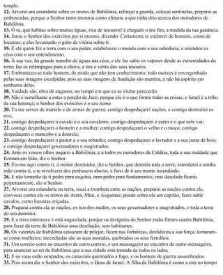 templo.
12. Arvorai um estandarte sobre os muros de Babilônia, reforçai a guarda, colocai sentinelas, preparai as
emboscadas; porque o Senhor tanto intentou como efetuou o que tinha dito acerca dos moradores de
Babilônia.
13. Ó tu, que habitas sobre muitas águas, rica de tesouros! é chegado o teu fim, a medida da tua ganância.
14. Jurou o Senhor dos exércitos por si mesmo, dizendo: Certamente te encherei de homens, como de
locustas; e eles levantarão o grito de vitória sobre ti.
15. É ele quem fez a terra com o seu poder, estabeleceu o mundo com a sua sabedoria, e estendeu os
céus com o seu entendimento.
16. À sua voz, há grande tumulto de águas nas céus, e ele faz subir os vapores desde as extremidades da
terra; faz os relâmpagos para a chuva, e tira o vento dos seus tesouros.
17. Embruteceu-se todo homem, de modo que não tem conhecimento; todo ourives é envergonhado
pelas suas imagens esculpidas; pois as suas imagens de fundição são mentira, e não há espírito em
nenhuma delas.
18. Vaidade são, obra de enganos; no tempo em que eu as visitar perecerão.
19. Não é semelhante a estes a porção de Jacó; porque ele é o que forma todas as coisas; e Israel é a tribo
da sua herança; o Senhor dos exércitos é o seu nome.
20. Tu me serves de martelo e de armas de guerra; contigo despedaçarei nações, e contigo destruirei os
reis;
21. contigo despedaçarei o cavalo e o seu cavaleiro; contigo despedaçarei e carro e o que nele vai;
22. contigo despedaçarei o homem e a mulher; contigo despedaçarei o velho e o moço; contigo
despedaçarei o mancebo e a donzela;
23. contigo despedaçarei o pastor e o seu rebanho; contigo despedaçarei o lavrador e a sua junta de bois;
e contigo despedaçarei governadores e magistrados.
24. Ante os vossos olhos pagarei a Babilônia, e a todos os moradores da Caldéia, toda a sua maldade que
fizeram em Sião, diz o Senhor.
25. Eis-me aqui contra ti, ó monte destruidor, diz o Senhor, que destróis toda a terra; estenderei a minha
mão contra ti, e te revolverei dos penhascos abaixo, e farei de ti um monte incendiado.
26. E não tomarão de ti pedra para esquina, nem pedra para fundamentos; mas desolada ficarás
perpetuamente, diz o Senhor.
27. Arvorai um estandarte na terra, tocai a trombeta entre as nações, preparai as nações contra ela,
convocai contra ela os reinos de Arará, Mini, e Asquenaz; ponde sobre ela um capitão, fazei subir
cavalos, como locustas eriçadas.
28. Preparai contra ela as nações, os reis dos medos, os seus governadores e magistrados, e toda a terra
do seu domínio.
29. E a terra estremece e está angustiada; porque os desígnios do Senhor estão firmes contra Babilônia,
para fazer da terra de Babilônia uma desolação, sem habitantes.
30. Os valentes de Babilônia cessaram de pelejar, ficam nas fortalezas, desfaleceu a sua força, tornaram-
se como mulheres; incendiadas são as suas moradas, quebrados os seus ferrolhos.
31. Um correio corre ao encontro de outro correio, e um mensageiro ao encontro de outro mensageiro,
para anunciar ao rei de Babilônia que a sua cidade está tomada de todos os lados.
32. E os vaus estão ocupados, os canaviais queimados a fogo, e os homens de guerra assombrados.
33. Pois assim diz o Senhor dos exércitos, o Deus de Israel: A filha de Babilônia é como a eira no tempo
 