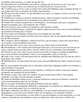 da debulha; ainda um pouco, e o tempo da sega lhe virá.
34. Nabucodonosor, rei de Babilônia, devorou-me, esmagou-me, fez de mim um vaso vazio, qual
monstro tragou-me, encheu o seu ventre do que eu tinha de delicioso; lançou-me fora.
35. A violência que se me fez a mim e à minha carne venha sobre Babilônia, diga a moradora de Sião. O
meu sangue caia sobre os moradores de Caldéia, diga Jerusalém.
36. Pelo que assim diz o Senhor: Eis que defenderei a tua causa, e te vingarei; e secarei o seu mar, e farei
que se esgote a sua fonte:
37. E Babilônia se tornará em montões, morada de chacais, objeto de espanto e assobio, sem habitante.
38. Juntos rugirão como leões novos, bramarão como cachorros de leões.
39. Estando eles excitados, preparar-lhes-ei um banquete, e os embriagarei, para que se regozijem, e
durmam um perpétuo sono, e não despertem, diz o Senhor.
40. Fá-los-ei descer como cordeiros ao matadouro, como carneiros e bodes.
41. Como foi tomada Sesaque, e apanhada de surpresa a glória de toda a terra! como se tornou Babilônia
um espetáculo horrendo entre as nações!
42. O mar subiu sobre Babilônia; coberta está com a multidão das suas ondas.
43. Tornaram-se as suas cidades em ruínas, terra seca e deserta, terra em que ninguém habita, nem passa
por ela filho de homem.
44. E castigarei a Bel em Babilônia, e tirarei da sua boca o que ele tragou; e nunca mais concorrerão a
ele as nações; o muro de Babilônia está caído.
45. Saí do meio dela, ó povo meu, e salve cada um a sua vida do ardor da ira do Senhor.
46. Não desfaleça o vosso coração, nem temais pelo rumor que se ouvir na terra; pois virá num ano um
rumor, e depois noutro ano outro rumor; e haverá violência na terra, dominador contra dominador.
47. Portanto eis que vêm os dias em que executarei juízo sobre as imagens esculpidas de Babilônia; e
toda a sua terra ficará envergonhada; e todos os seus traspassados cairão no meio dela.
48. Então o céu e a terra, com tudo quanto neles há, jubilarão sobre Babilônia; pois do norte lhe virão os
destruidores, diz o Senhor.
49. Babilônia há de cair pelos mortos de Israel, assim como por Babilônia têm caído os mortos de toda a
terra.
50. Vós, que escapastes da espada, ide-vos, não pareis; desde terras longínquas lembrai-vos do Senhor, e
suba Jerusalém à vossa mente.
51. Envergonhados estamos, porque ouvimos opróbrio; a confusão nos cobriu o rosto; pois entraram
estrangeiros nos santuários da casa do Senhor.
52. Portanto, eis que vêm os dias, diz o Senhor, em que executarei juízo sobre as suas imagens
esculpidas; e em toda a sua terra gemerão os feridos.
53. Ainda que Babilônia subisse ao céu, e ainda que fortificasse a altura da sua fortaleza, contudo de
mim viriam destruidores sobre ela, diz o Senhor.
54. Eis um clamor de Babilônia! de grande destruição da terra dos caldeus!
55. Pois o Senhor está despojando a Babilônia, e emudecendo a sua poderosa voz. Bramam as ondas do
inimigo como muitas águas; ouve-se o arruído da sua voz.
56. Porque o destruidor veio sobre ela, sobre Babilônia, e os seus valentes estão presos; já estão
despedaçados os seus arcos; pois o Senhor é Deus das recompensas, ele certamente retribuirá.
57. Embriagarei os seus príncipes e os seus sábios, os seus governadores, os seus magistrados, e os seus
valentes; e dormirão um sono perpétuo, e jamais acordarão, diz o Rei, cujo nome é o Senhor dos
 