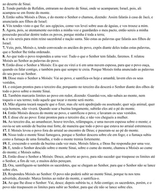 ao deserto de Sinai.
2. Tendo partido de Refidim, entraram no deserto de Sinai, onde se acamparam; Israel, pois, ali
acampou-se em frente do monte.
3. Então subiu Moisés a Deus, e do monte o Senhor o chamou, dizendo: Assim falarás à casa de Jacó, e
anunciarás aos filhos de Israel:
4. Vós tendes visto o que fiz: aos egípcios, como vos levei sobre asas de águias, e vos trouxe a mim.
5. Agora, pois, se atentamente ouvirdes a minha voz e guardardes o meu pacto, então sereis a minha
possessão peculiar dentre todos os povos, porque minha é toda a terra;
6. e vós sereis para mim reino sacerdotal e nação santa. São estas as palavras que falarás aos filhos de
Israel.
7. Veio, pois, Moisés e, tendo convocado os anciãos do povo, expôs diante deles todas estas palavras,
que o Senhor lhe tinha ordenado.
8. Ao que todo o povo respondeu a uma voz: Tudo o que o Senhor tem falado, faremos. E relatou
Moisés ao Senhor as palavras do povo.
9. Então disse o Senhor a Moisés: Eis que eu virei a ti em uma nuvem espessa, para que o povo ouça,
quando eu falar contigo, e também para que sempre te creia. Porque Moisés tinha anunciado as palavras
do seu povo ao Senhor.
10. Disse mais o Senhor a Moisés: Vai ao povo, e santifica-os hoje e amanhã; lavem eles os seus
vestidos,
11. e estejam prontos para o terceiro dia; porquanto no terceiro dia descerá o Senhor diante dos olhos de
todo o povo sobre o monte Sinai.
12. Também marcarás limites ao povo em redor, dizendo: Guardai-vos, não subais ao monte, nem
toqueis o seu termo; todo aquele que tocar o monte será morto.
13. Mão alguma tocará naquele que o fizer, mas ele será apedrejado ou asseteado; quer seja animal, quer
seja homem, não viverá. Quando soar a buzina longamente, subirão eles até o pé do monte.
14. Então Moisés desceu do monte ao povo, e santificou o povo; e lavaram os seus vestidos.
15. E disse ele ao povo: Estai prontos para o terceiro dia; e não vos chegueis a mulher.
16. Ao terceiro dia, ao amanhecer, houve trovões, relâmpagos, e uma nuvem espessa sobre o monte; e
ouviu-se um sonido de buzina mui forte, de maneira que todo o povo que estava no arraial estremeceu.
17. E Moisés levou o povo fora do arraial ao encontro de Deus; e puseram-se ao pé do monte.
18. Nisso todo o monte Sinai fumegava, porque o Senhor descera sobre ele em fogo; e a fumaça subiu
como a fumaça de uma fornalha, e todo o monte tremia fortemente.
19. E, crescendo o sonido da buzina cada vez mais, Moisés falava, e Deus lhe respondia por uma voz.
20. E, tendo o Senhor descido sobre o monte Sinai, sobre o cume do monte, chamou a Moisés ao cume
do monte; e Moisés subiu.
21. Então disse o Senhor a Moisés: Desce, adverte ao povo, para não suceder que traspasse os limites até
o Senhor, a fim de ver, e muitos deles pereçam.
22. Ora, santifiquem-se também os sacerdotes, que se chegam ao Senhor, para que o Senhor não se lance
sobre eles.
23. Respondeu Moisés ao Senhor: O povo não poderá subir ao monte Sinai, porque tu nos tens
advertido, dizendo: Marca limites ao redor do monte, e santifica-o.
24. Ao que lhe disse o Senhor: Vai, desce; depois subirás tu, e Arão contigo; os sacerdotes, porém, e o
povo não traspassem os limites para subir ao Senhor, para que ele não se lance sobre eles.
 