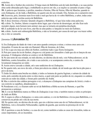 exércitos.
58. Assim diz o Senhor dos exércitos: O largo muro de Babilônia será de todo derribado, e as suas portas
altas serão abrasadas pelo fogo; e trabalharão os povos em vão, e as nações se cansarão só para o fogo.
59. A palavra que Jeremias, o profeta, mandou a Seraías, filho de Nerias, filho de Maséias, quando ia
com Zedequias, rei de Judá, a Babilônia, no quarto ano do seu reinado. Ora, Seraías era o camareiro-mor.
60. Escreveu, pois, Jeremias num livro todo o mal que havia de vir sobre Babilônia, a saber, todas estas
palavras que estão escritas acerca de Babilônia.
61. E disse Jeremias a Seraías: Quando chegares a Babilônia, vê que leias todas estas palavras;
62. e dirás: Tu, Senhor, falaste a respeito deste lugar, que o havias de desarraigar, até não ficar nele
morador algum, nem homem nem animal, mas que se tornaria em perpétua desolação.
63. E acabando tu de ler este livro, atar-lhe-ás uma pedra e o lançarás no meio do Eufrates;
64. e dirás: Assim será submergida Babilônia, e não se levantará, por causa do mal que vou trazer sobre
ela; e eles se cansarão.

[Jeremias 52]Jeremias      52
1. Era Zedequias da idade de vinte e um anos quando começou a reinar, e reinou onze anos em
Jerusalém. O nome de sua mãe era Hamutal, filha de Jeremias, de Libna.
2. E fez o que era mau aos olhos do Senhor, conforme tudo o que fizera Jeoiaquim.
3. Pois por causa da ira do Senhor, chegou-se a tal ponto em Jerusalém e Judá que ele os lançou da sua
presença. E Zedequias rebelou-se contra o rei de Babilônia.
4. No ano nono do seu reinado, no mês décimo, no décimo dia do mês, veio Nabucodonosor, rei de
Babilônia, contra Jerusalém, ele e todo o seu exército, e se acamparam contra ela, e contra ela
levantaram tranqueiras ao redor.
5. Assim esteve cercada a cidade, até o ano undécimo do rei Zedequias.
6. No quarto mês, aos nove do mês, a fome prevalecia na cidade, de tal modo que não havia pão para o
povo da terra.
7. Então foi aberta uma brecha na cidade; e todos os homens de guerra fugiram, e saíram da cidade de
noite, pelo caminho da porta entre os dois muros, a qual está junto ao jardim do rei, enquanto os caldeus
estavam ao redor da cidade; e foram pelo caminho da Arabá.
8. Mas o exército dos caldeus perseguiu o rei, e alcançou a Zedequias nas campinas de Jericó; e todo o
seu exército se espalhou, abandonando-o.
9. Prenderam o rei, e o fizeram subir ao rei de Babilônia a Ribla na terra de Hamate, o qual lhe
pronunciou a sentença.
10. E o rei de Babilônia matou os filhos de Zedequias à sua vista; e também matou a todos os príncipes
de Judá em Ribla.
11. E cegou os olhos a Zedequias; e o atou com cadeias; e o rei de Babilônia o levou para Babilônia, e o
conservou na prisão até o dia da sua morte.
12. No quinto mês, no décimo dia do mês, que era o décimo nono ano do rei Nabucodonosor, rei de
Babilônia, veio a Jerusalém Nebuzaradão, capitão da guarda, que assistia na presença do rei de
Babilônia.
13. E queimou a casa do Senhor, e a casa do rei; como também a todas as casas de Jerusalém, todas as
casas importantes, ele as incendiou.
 