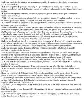 14. E todo o exército dos caldeus, que estava com o capitão da guarda, derribou todos os muros que
rodeavam Jerusalém.
15. E os mais pobres do povo, e o resto do povo que tinha ficado na cidade, e os desertores que se
haviam passado para o rei de Babilônia, e o resto dos artífices, Nebuzaradão, capitão da guarda, levou-os
cativos.
16. Mas dos mais pobres da terra Nebuzaradão, capitão da guarda, deixou ficar alguns, para serem
vinhateiros e lavradores.
17. Os caldeus despedaçaram as colunas de bronze que estavam na casa do Senhor, e as bases, e o mar
de bronze, que estavam na casa do Senhor, e levaram todo o bronze para Babilônia.
18. Também tomaram as caldeiras, as pás, as espevitadeiras, as bacias, as colheres, e todos os utensílios
de bronze, com que se ministrava.
19. De igual modo o capitão da guarda levou os copos, os braseiros, as bacias, as caldeiras, os castiçais,
as colheres, e as tigelas. O que era de ouro, levou como ouro, e o que era de prata, como prata.
20. Quanto às duas colunas, ao mar, e aos doze bois de bronze que estavam debaixo das bases, que fizera
o rei Salomão para a casa do Senhor, o peso do bronze de todos estes vasos era incalculável.
21. Dessas colunas, a altura de cada um era de dezoito côvados; doze côvados era a medida da sua
circunferência; e era a sua espessura de quatro dedos; e era oca.
22. E havia sobre ela um capitel de bronze; e a altura dum capitel era de cinco côvados, com uma rede e
romãs sobre o capitel ao redor, tudo de bronze; e a segunda coluna tinha as mesmas coisas com as romãs.
23. E havia noventa e seis romãs aos lados; as romãs todas, sobre a rede ao redor eram cem.
24. Levou também o capitão da guarda a Seraías, o principal sacerdote, e a Sofonias, o segundo
sacerdote, e os três guardas da porta;
25. e da cidade levou um oficial que tinha a seu cargo os homens de guerra; e a sete homens dos que
assistiam ao rei e que se achavam na cidade; como também o escrivão-mor do exército, que registrava o
povo da terra; e mais sessenta homens do povo da terra que se achavam no meio da cidade.
26. Tomando-os pois Nebuzaradão, capitão da guarda, levou-os ao rei de Babilônia, a Ribla.
27. E o rei de Babilônia os feriu e os matou em Ribla, na terra de Hamate. Assim Judá foi levado cativo
para fora da sua terra.
28. Este é o povo que Nabucodonosor levou cativo: no sétimo ano três mil e vinte e três judeus;
29. no ano décimo oitavo de Nabucodonosor, ele levou cativas de Jerusalém oitocentas e trinta e duas
pessoas;
30. no ano vinte e três de Nabucodonosor, Nebuzaradão, capitão da guarda, levou cativas, dentre os
judeus, setecentas e quarenta e cinco pessoas; todas as pessoas foram quatro mil e seiscentas.
31. No ano trigésimo sétimo do cativeiro de Joaquim, rei de Judá, no mês duodécimo, aos vinte e cinco
do mês, Evil-Merodaque, rei de Babilônia, no primeiro ano do seu reinado, levantou a cabeça de
Joaquim, rei de Judá, e o tirou do cárcere;
32. e falou com ele benignamente, e pôs o trono dele acima dos tronos dos reis que estavam com ele em
Babilônia;
33. e lhe fez mudar a roupa da sua prisão; e Joaquim comia pão na presença do rei continuamente, todos
os dias da sua vida.
34. E, quanto à sua ração, foi-lhe dada pelo rei de Babilônia a sua porção quotidiana, até o dia da sua
morte, durante todos os dias da sua vida.
 