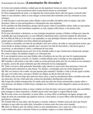 [Lamentações De Jeremias 1]Lamentações            De Jeremias 1
1. Como está sentada solitária a cidade que era tão populosa! tornou-se como viúva a que era grande
entre as nações! A que era princesa entre as províncias tornou-se avassalada!
2. Chora amargamente de noite, e as lágrimas lhe correm pelas faces; não tem quem a console entre
todos os seus amantes; todos os seus amigos se houveram aleivosamente com ela; tornaram-se seus
inimigos.
3. Judá foi para o cativeiro para sofrer aflição e dura servidão; ela habita entre as nações, não acha
descanso; todos os seus perseguidores a alcançaram nas suas angústias.
4. Os caminhos de Sião pranteiam, porque não há quem venha à assembléia solene; todas as suas portas
estão desoladas; os seus sacerdotes suspiram; as suas virgens estão tristes, e ela mesma sofre
amargamente.
5. Os seus adversários a dominam, os seus inimigos prosperam; porque o Senhor a afligiu por causa da
multidão das suas transgressões; os seus filhinhos marcharam para o cativeiro adiante do adversário.
6. E da filha de Sião já se foi todo o seu esplendor; os seus príncipes ficaram sendo como cervos que não
acham pasto e caminham sem força adiante do perseguidor.
7. Lembra-se Jerusalém, nos dias da sua aflição e dos seus exílios, de todas as suas preciosas coisas, que
tivera desde os tempos antigos; quando caía o seu povo na mão do adversário, e não havia quem a
socorresse, os adversários a viram, e zombaram da sua ruína.
8. Jerusalém gravemente pecou, por isso se fez imunda; todos os que a honravam a desprezam, porque
lhe viram a nudez; ela também suspira e se volta para trás.
9. A sua imundícia estava nas suas fraldas; não se lembrava do seu fim; por isso foi espantosamente
abatida; não há quem a console; vê, Senhor, a minha aflição; pois o inimigo se tem engrandecido.
10. Estendeu o adversário a sua mão a todas as coisas preciosas dela; pois ela viu entrar no seu santuário
as nações, acerca das quais ordenaste que não entrassem na tua congregação.
11. Todo o seu povo anda gemendo, buscando o pão; deram as suas coisas mais preciosas a troco de
mantimento para refazerem as suas forças. Vê, Senhor, e contempla, pois me tornei desprezível.
12. Não vos comove isto a todos vós que passais pelo caminho? Atendei e vede se há dor igual a minha
dor, que veio sobre mim, com que o Senhor me afligiu, no dia do furor da sua ira.
13. Desde o alto enviou fogo que entra nos meus ossos, o qual se assenhoreou deles; estendeu uma rede
aos meus pés, fez-me voltar para trás, tornou-me desolada e desfalecida o dia todo.
14. O jugo das minhas transgressões foi atado; pela sua mão elas foram entretecidas e postas sobre o
meu pescoço; ele abateu a minha força; entregou-me o Senhor nas mãos daqueles a quem eu não posso
resistir.
15. O Senhor desprezou todos os meus valentes no meio de mim; convocou contra mim uma assembléia
para esmagar os meus mancebos; o Senhor pisou como num lagar a virgem filha de Judá.
16. Por estas coisas vou chorando; os meus olhos, os meus olhos se desfazem em águas; porque está
longe de mim um consolador que pudesse renovar o meu ânimo; os meus filhos estão desolados, porque
prevaleceu o inimigo.
17. Estende Sião as suas mãos, não há quem a console; ordenou o Senhor acerca de Jacó que fossem
inimigos os que estão em redor dele; Jerusalém se tornou entre eles uma coisa imunda.
18. Justo é o Senhor, pois me rebelei contra os seus mandamentos; ouvi, rogo-vos, todos os povos, e
vede a minha dor; para o cativeiro foram-se as minhas virgens e os meus mancebos.
 