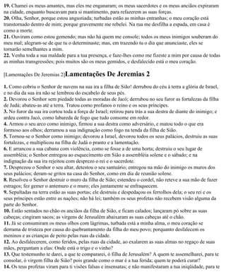 19. Chamei os meus amantes, mas eles me enganaram; os meus sacerdotes e os meus anciãos expiraram
na cidade, enquanto buscavam para si mantimento, para refazerem as suas forças.
20. Olha, Senhor, porque estou angustiada; turbadas estão as minhas entranhas; o meu coração está
transtornado dentro de mim; porque gravemente me rebelei. Na rua me desfilha a espada, em casa é
como a morte.
21. Ouviram como estou gemendo; mas não há quem me console; todos os meus inimigos souberam do
meu mal; alegram-se de que tu o determinaste; mas, em trazendo tu o dia que anunciaste, eles se
tornarão semelhantes a mim.
22. Venha toda a sua maldade para a tua presença, e faze-lhes como me fizeste a mim por causa de todas
as minhas transgressões; pois muitos são os meus gemidos, e desfalecido está o meu coração.

[Lamentações De Jeremias 2]Lamentações             De Jeremias 2
1. Como cobriu o Senhor de nuvens na sua ira a filha de Sião! derrubou do céu à terra a glória de Israel,
e no dia da sua ira não se lembrou do escabelo de seus pés.
2. Devorou o Senhor sem piedade todas as moradas de Jacó; derrubou no seu furor as fortalezas da filha
de Judá; abateu-as até a terra. Tratou como profanos o reino e os seus príncipes.
3. No furor da sua ira cortou toda a força de Israel; retirou para trás a sua destra de diante do inimigo; e
ardeu contra Jacó, como labareda de fogo que tudo consome em redor.
4. Armou o seu arco como inimigo, firmou a sua destra como adversário, e matou todo o que era
formoso aos olhos; derramou a sua indignação como fogo na tenda da filha de Sião.
5. Tornou-se o Senhor como inimigo; devorou a Israel, devorou todos os seus palácios, destruiu as suas
fortalezas, e multiplicou na filha de Judá o pranto e a lamentação.
6. E arrancou a sua cabana com violência, como se fosse a de uma horta; destruiu o seu lugar de
assembléia; o Senhor entregou ao esquecimento em Sião a assembléia solene e o sábado; e na
indignação da sua ira rejeitou com desprezo o rei e o sacerdote.
7. Desprezou o Senhor o seu altar, detestou o seu santuário; entregou na mão do inimigo os muros dos
seus palácios; deram-se gritos na casa do Senhor, como em dia de reunião solene.
8. Resolveu o Senhor destruir o muro da filha de Sião; estendeu o cordel, não reteve a sua mão de fazer
estragos; fez gemer o antemuro e o muro; eles juntamente se enfraquecem.
9. Sepultadas na terra estão as suas portas; ele destruiu e despedaçou os ferrolhos dela; o seu rei e os
seus príncipes estão entre as nações; não há lei; também os seus profetas não recebem visão alguma da
parte do Senhor.
10. Estão sentados no chão os anciãos da filha de Sião, e ficam calados; lançaram pó sobre as suas
cabeças; cingiram sacos; as virgens de Jerusalém abaixaram as suas cabeças até o chão.
11. Já se consumiram os meus olhos com lágrimas, turbada está a minha alma, o meu coração se
derrama de tristeza por causa do quebrantamento da filha do meu povo; porquanto desfalecem os
meninos e as crianças de peito pelas ruas da cidade.
12. Ao desfalecerem, como feridos, pelas ruas da cidade, ao exalarem as suas almas no regaço de suas
mães, perguntam a elas: Onde está o trigo e o vinho?
13. Que testemunho te darei, a que te compararei, ó filha de Jerusalém? A quem te assemelharei, para te
consolar, ó virgem filha de Sião? pois grande como o mar é a tua ferida; quem te poderá curar?
14. Os teus profetas viram para ti visões falsas e insensatas; e não manifestaram a tua iniqüidade, para te
 