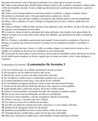 desviarem do cativeiro; mas viram para ti profecias vãs e coisas que te levaram ao exílio.
15. Todos os que passam pelo caminho batem palmas contra ti; eles assobiam e meneiam a cabeça sobre
a filha de Jerusalém, dizendo: E esta a cidade que denominavam a perfeição da formosura, o gozo da
terra toda?
16. Todos os teus inimigos abrem as suas bocas contra ti, assobiam, e rangem os dentes; dizem:
Devoramo-la; certamente este e o dia que esperávamos; achamo-lo, vimo-lo.
17. Fez o Senhor o que intentou; cumpriu a sua palavra, que ordenou desde os dias da antigüidade;
derrubou, e não se apiedou; fez que o inimigo se alegrasse por tua causa, exaltou o poder dos teus
adversários.
18. Clama ao Senhor, ó filha de Sião; corram as tuas lágrimas, como um ribeiro, de dia e de noite; não te
dês repouso, nem descansem os teus olhos.
19. Levanta-te, clama de noite no princípio das vigias; derrama o teu coração como águas diante do
Senhor! Levanta a ele as tuas mãos, pela vida de teus filhinhos, que desfalecem de fome à entrada de
todas as ruas.
20. Vê, ó Senhor, e considera a quem assim tens tratado! Acaso comerão as mulheres o fruto de si
mesmas, as crianças que trazem nos braços? ou matar-se-á no santuário do Senhor o sacerdote e o
profeta?
21. Jazem por terra nas ruas o moço e o velho; as minhas virgens e os meus jovens vieram a cair à
espada; tu os mataste no dia da tua ira; trucidaste-os sem misericórdia.
22. Convocaste de toda a parte os meus terrores, como no dia de assembléia solene; não houve no dia da
ira do Senhor quem escapasse ou ficasse; aqueles que eu trouxe nas mãos e criei, o meu inimigo os
consumiu.

[Lamentações De Jeremias 3]Lamentações            De Jeremias 3
1. Eu sou o homem que viu a aflição causada pela vara do seu furor.
2. Ele me guiou e me fez andar em trevas e não na luz.
3. Deveras fez virar e revirar a sua mão contra mim o dia todo.
4. Fez envelhecer a minha carne e a minha pele; quebrou-me os ossos.
5. Levantou trincheiras contra mim, e me cercou de fel e trabalho.
6. Fez-me habitar em lugares tenebrosos, como os que estavam mortos há muito.
7. Cercou-me de uma sebe de modo que não posso sair; agravou os meus grilhões.
8. Ainda quando grito e clamo por socorro, ele exclui a minha oração.
9. Fechou os meus caminhos com pedras lavradas, fez tortuosas as minhas veredas.
10. Fez-se-me como urso de emboscada, um leão em esconderijos.
11. Desviou os meus caminhos, e fez-me em pedaços; deixou-me desolado.
12. Armou o seu arco, e me pôs como alvo à flecha.
13. Fez entrar nos meus rins as flechas da sua aljava.
14. Fui feito um objeto de escárnio para todo o meu povo, e a sua canção o dia todo.
15. Encheu-me de amarguras, fartou-me de absinto.
16. Quebrou com pedrinhas de areia os meus dentes, cobriu-me de cinza.
17. Alongaste da paz a minha alma; esqueci-me do que seja a felicidade.
18. Digo, pois: Já pereceu a minha força, como também a minha esperança no Senhor.
 