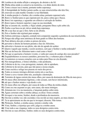 19. Lembra-te da minha aflição e amargura, do absinto e do fel.
20. Minha alma ainda os conserva na memória, e se abate dentro de mim.
21. Torno a trazer isso à mente, portanto tenho esperança.
22. A benignidade do Senhor jamais acaba, as suas misericórdias não têm fim;
23. renovam-se cada manhã. Grande é a tua fidelidade.
24. A minha porção é o Senhor, diz a minha alma; portanto esperarei nele.
25. Bom é o Senhor para os que esperam por ele, para a alma que o busca.
26. Bom é ter esperança, e aguardar em silêncio a salvação do Senhor.
27. Bom é para o homem suportar o jugo na sua mocidade.
28. Que se assente ele, sozinho, e fique calado, porquanto Deus o pôs sobre ele.
29. Ponha a sua boca no pó; talvez ainda haja esperança.
30. Dê a sua face ao que o fere; farte-se de afronta.
31. Pois o Senhor não rejeitará para sempre.
32. Embora entristeça a alguém, contudo terá compaixão segundo a grandeza da sua misericórdia.
33. Porque não aflige nem entristece de bom grado os filhos dos homens.
34. Pisar debaixo dos pés a todos os presos da terra,
35. perverter o direito do homem perante a face do Altíssimo,
36. subverter o homem no seu pleito, não são do agrado do senhor.
37. Quem é aquele que manda, e assim acontece, sem que o Senhor o tenha ordenado?
38. Não sai da boca do Altíssimo tanto o mal como o bem?
39. Por que se queixaria o homem vivente, o varão por causa do castigo dos seus pecados?
40. Esquadrinhemos os nossos caminhos, provemo-los, e voltemos para o Senhor.
41. Levantemos os nossos corações com as mãos para Deus no céu dizendo;
42. Nós transgredimos, e fomos rebeldes, e não perdoaste,
43. Cobriste-te de ira, e nos perseguiste; mataste, não te apiedaste.
44. Cobriste-te de nuvens, para que não passe a nossa oração.
45. Como escória e refugo nos puseste no meio dos povos.
46. Todos os nossos inimigos abriram contra nós a sua boca.
47. Temor e cova vieram sobre nós, assolação e destruição.
48. Torrentes de águas correm dos meus olhos, por causa da destruição da filha do meu povo.
49. Os meus olhos derramam lágrimas, e não cessam, sem haver intermissão,
50. até que o Senhor atente e veja desde o céu.
51. Os meus olhos me afligem, por causa de todas as filhas da minha cidade.
52. Como ave me caçaram os que, sem causa, são meus inimigos.
53. Atiraram-me vivo na masmorra, e lançaram pedras sobre mim.
54. Águas correram sobre a minha cabeça; eu disse: Estou cortado.
55. Invoquei o teu nome, Senhor, desde a profundeza da masmorra.
56. Ouviste a minha voz; não escondas o teu ouvido ao meu suspiro, ao meu clamor.
57. Tu te aproximaste no dia em que te invoquei; disseste: Não temas.
58. Pleiteaste, Senhor, a minha causa; remiste a minha vida.
59. Viste, Senhor, a injustiça que sofri; julga tu a minha causa.
60. Viste toda a sua vingança, todos os seus desígnios contra mim.
61. Ouviste as suas afrontas, Senhor, todos os seus desígnios contra mim,
 
