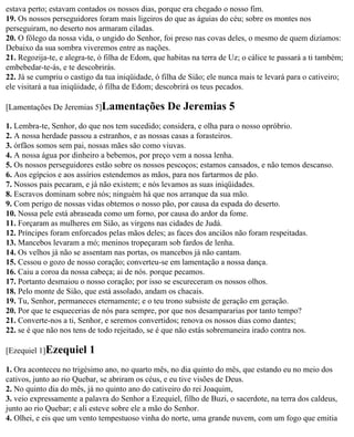 estava perto; estavam contados os nossos dias, porque era chegado o nosso fim.
19. Os nossos perseguidores foram mais ligeiros do que as águias do céu; sobre os montes nos
perseguiram, no deserto nos armaram ciladas.
20. O fôlego da nossa vida, o ungido do Senhor, foi preso nas covas deles, o mesmo de quem dizíamos:
Debaixo da sua sombra viveremos entre as nações.
21. Regozija-te, e alegra-te, ó filha de Edom, que habitas na terra de Uz; o cálice te passará a ti também;
embebedar-te-ás, e te descobrirás.
22. Já se cumpriu o castigo da tua iniqüidade, ó filha de Sião; ele nunca mais te levará para o cativeiro;
ele visitará a tua iniqüidade, ó filha de Edom; descobrirá os teus pecados.

[Lamentações De Jeremias 5]Lamentações             De Jeremias 5
1. Lembra-te, Senhor, do que nos tem sucedido; considera, e olha para o nosso opróbrio.
2. A nossa herdade passou a estranhos, e as nossas casas a forasteiros.
3. órfãos somos sem pai, nossas mães são como viuvas.
4. A nossa água por dinheiro a bebemos, por preço vem a nossa lenha.
5. Os nossos perseguidores estão sobre os nossos pescoços; estamos cansados, e não temos descanso.
6. Aos egípcios e aos assírios estendemos as mãos, para nos fartarmos de pão.
7. Nossos pais pecaram, e já não existem; e nós levamos as suas iniqüidades.
8. Escravos dominam sobre nós; ninguém há que nos arranque da sua mão.
9. Com perigo de nossas vidas obtemos o nosso pão, por causa da espada do deserto.
10. Nossa pele está abraseada como um forno, por causa do ardor da fome.
11. Forçaram as mulheres em Sião, as virgens nas cidades de Judá.
12. Príncipes foram enforcados pelas mãos deles; as faces dos anciãos não foram respeitadas.
13. Mancebos levaram a mó; meninos tropeçaram sob fardos de lenha.
14. Os velhos já não se assentam nas portas, os mancebos já não cantam.
15. Cessou o gozo de nosso coração; converteu-se em lamentação a nossa dança.
16. Caiu a coroa da nossa cabeça; ai de nós. porque pecamos.
17. Portanto desmaiou o nosso coração; por isso se escureceram os nossos olhos.
18. Pelo monte de Sião, que está assolado, andam os chacais.
19. Tu, Senhor, permaneces eternamente; e o teu trono subsiste de geração em geração.
20. Por que te esquecerias de nós para sempre, por que nos desampararias por tanto tempo?
21. Converte-nos a ti, Senhor, e seremos convertidos; renova os nossos dias como dantes;
22. se é que não nos tens de todo rejeitado, se é que não estás sobremaneira irado contra nos.

[Ezequiel 1]Ezequiel      1
1. Ora aconteceu no trigésimo ano, no quarto mês, no dia quinto do mês, que estando eu no meio dos
cativos, junto ao rio Quebar, se abriram os céus, e eu tive visões de Deus.
2. No quinto dia do mês, já no quinto ano do cativeiro do rei Joaquim,
3. veio expressamente a palavra do Senhor a Ezequiel, filho de Buzi, o sacerdote, na terra dos caldeus,
junto ao rio Quebar; e ali esteve sobre ele a mão do Senhor.
4. Olhei, e eis que um vento tempestuoso vinha do norte, uma grande nuvem, com um fogo que emitia
 