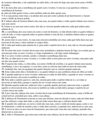 de contínuo labaredas, e um resplendor ao redor dela; e do meio do fogo saía uma coisa como o brilho
de âmbar.
5. E do meio dela saía a semelhança de quatro seres viventes. E esta era a sua aparência: tinham a
semelhança de homem;
6. cada um tinha quatro rostos, como também cada um deles quatro asas.
7. E as suas pernas eram retas; e as plantas dos seus pés como a planta do pé dum bezerro; e luziam
como o brilho de bronze polido.
8. E tinham mãos de homem debaixo das suas asas, aos quatro lados; e todos quatro tinham seus rostos e
suas asas assim:
9. Uniam-se as suas asas uma à outra; eles não se viravam quando andavam; cada qual andava para
adiante de si;
10. e a semelhança dos seus rostos era como o rosto de homem; e à mão direita todos os quatro tinham o
rosto de leão, e à mão esquerda todos os quatro tinham o rosto de boi; e também tinham todos os quatro
o rosto de águia;
11. assim eram os seus rostos. As suas asas estavam estendidas em cima; cada qual tinha duas asas que
tocavam às de outro; e duas cobriam os corpos deles.
12. E cada qual andava para adiante de si; para onde o espírito havia de ir, iam; não se viravam quando
andavam.
13. No meio dos seres viventes havia uma coisa semelhante a ardentes brasas de fogo, ou a tochas que se
moviam por entre os seres viventes; e o fogo resplandecia, e do fogo saíam relâmpagos.
14. E os seres viventes corriam, saindo e voltando à semelhança dum raio.
15. Ora, eu olhei para os seres viventes, e vi rodas sobre a terra junto aos seres viventes, uma para cada
um dos seus quatro rostos.
16. O aspecto das rodas, e a obra delas, era como o brilho de crisólita; e as quatro tinham uma mesma
semelhança; e era o seu aspecto, e a sua obra, como se estivera uma roda no meio de outra roda.
17. Andando elas, iam em qualquer das quatro direções sem se virarem quando andavam.
18. Estas rodas eram altas e formidáveis; e as quatro tinham as suas cambotas cheias de olhos ao redor.
19. E quando andavam os seres viventes, andavam as rodas ao lado deles; e quando os seres viventes se
elevavam da terra, elevavam-se também as rodas.
20. Para onde o espírito queria ir, iam eles, mesmo para onde o espírito tinha de ir; e as rodas se
elevavam ao lado deles; porque o espírito do ser vivente estava nas rodas.
21. Quando aqueles andavam, andavam estas; e quando aqueles paravam, paravam estas; e quando
aqueles se elevavam da terra, elevavam-se também as rodas ao lado deles; porque o espírito do ser
vivente estava nas rodas.
22. E por cima das cabeças dos seres viventes havia uma semelhança de firmamento, como o brilho de
cristal terrível, estendido por cima, sobre a sua cabeça.
23. E debaixo do firmamento estavam as suas asas direitas, uma em direção à outra; cada um tinha duas
que lhe cobriam o corpo dum lado, e cada um tinha outras duas que o cobriam doutro lado.
24. E quando eles andavam, eu ouvia o ruído das suas asas, como o ruído de muitas águas, como a voz
do Onipotente, o ruído de tumulto como o ruído dum exército; e, parando eles, abaixavam as suas asas.
25. E ouvia-se uma voz por cima do firmamento, que estava por cima das suas cabeças; parando eles,
abaixavam as suas asas.
26. E sobre o firmamento, que estava por cima das suas cabeças, havia uma semelhança de trono, como
 