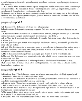 a aparência duma safira; e sobre a semelhança do trono havia como que a semelhança dum homem, no
alto, sobre ele.
27. E vi como o brilho de âmbar, como o aspecto do fogo pelo interior dele ao redor desde a semelhança
dos seus lombos, e daí para cima; e, desde a semelhança dos seus lombos, e daí para baixo, vi como a
semelhança de fogo, e havia um resplendor ao redor dele.
28. Como o aspecto do arco que aparece na nuvem no dia da chuva, assim era o aspecto do resplendor
em redor. Este era o aspecto da semelhança da glória do Senhor; e, vendo isso, caí com o rosto em terra,
e ouvi uma voz de quem falava.

[Ezequiel 2]Ezequiel      2
1. E disse-me: Filho do homem, põe-te em pé, e falarei contigo.
2. Então, quando ele falava comigo entrou em mim o Espírito, e me pôs em pé, e ouvi aquele que me
falava.
3. E disse-me ele: Filho do homem, eu te envio aos filhos de Israel, às nações rebeldes que se rebelaram
contra mim; eles e seus pais têm transgredido contra mim até o dia de hoje.
4. E os filhos são de semblante duro e obstinados de coração. Eu te envio a eles, e lhes dirás: Assim diz
o Senhor Deus.
5. E eles, quer ouçam quer deixem de ouvir (porque eles são casa rebelde), hão de saber que esteve no
meio deles um profeta.
6. E tu, ó filho do homem, não os temas, nem temas as suas palavras; ainda que estejam contigo sarças e
espinhos, e tu habites entre escorpiões; não temas as suas palavras, nem te assustes com os seus
semblantes, ainda que são casa rebelde.
7. Mas tu lhes dirás as minhas palavras, quer ouçam quer deixem de ouvir, pois são rebeldes.
8. Mas tu, ó filho do homem, ouve o que te digo; não sejas rebelde como a casa rebelde; abre a tua boca,
e come o que eu te dou.
9. E quando olhei, eis que tua mão se estendia para mim, e eis que nela estava um rolo de livro.
10. E abriu-o diante de mim; e o rolo estava escrito por dentro e por fora; e nele se achavam escritas
lamentações, e suspiros e ais.

[Ezequiel 3]Ezequiel      3
1. Depois me disse: Filho do homem, come o que achares; come este rolo, e vai, fala à casa de Israel.
2. Então abri a minha boca, e ele me deu a comer o rolo.
3. E disse-me: Filho do homem, dá de comer ao teu ventre, e enche as tuas entranhas deste rolo que eu te
dou. Então o comi, e era na minha boca doce como o mel.
4. Disse-me ainda: Filho do homem, vai, entra na casa de Israel, e dize-lhe as minhas palavras.
5. Pois tu não és enviado a um povo de estranha fala, nem de língua difícil, mas à casa de Israel;
6. nem a muitos povos de estranha fala, e de língua difícil, cujas palavras não possas entender; se eu aos
tais te enviara, certamente te dariam ouvidos.
7. Mas a casa de Israel não te quererá ouvir; pois eles não me querem escutar a mim; porque toda a casa
de Israel é de fronte obstinada e dura de coração.
8. Eis que fiz duro o teu rosto contra os seus rostos, e dura a tua fronte contra a sua fronte.
 