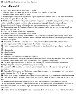 25. Então Moisés desceu ao povo, e disse-lhes isso.

[Êxodo 20]Êxodo       20
1. Então falou Deus todas estas palavras, dizendo:
2. Eu sou o Senhor teu Deus, que te tirei da terra do Egito, da casa da servidão.
3. Não terás outros deuses diante de mim.
4. Não farás para ti imagem esculpida, nem figura alguma do que há em cima no céu, nem em baixo na
terra, nem nas águas debaixo da terra.
5. Não te encurvarás diante delas, nem as servirás; porque eu, o Senhor teu Deus, sou Deus zeloso, que
visito a iniqüidade dos pais nos filhos até a terceira e quarta geração daqueles que me odeiam.
6. e uso de misericórdia com milhares dos que me amam e guardam os meus mandamentos.
7. Não tomarás o nome do Senhor teu Deus em vão; porque o Senhor não terá por inocente aquele que
tomar o seu nome em vão.
8. Lembra-te do dia do sábado, para o santificar.
9. Seis dias trabalharás, e farás todo o teu trabalho;
10. mas o sétimo dia é o sábado do Senhor teu Deus. Nesse dia não farás trabalho algum, nem tu, nem
teu filho, nem tua filha, nem o teu servo, nem a tua serva, nem o teu animal, nem o estrangeiro que está
dentro das tuas portas.
11. Porque em seis dias fez o Senhor o céu e a terra, o mar e tudo o que neles há, e ao sétimo dia
descansou; por isso o Senhor abençoou o dia do sábado, e o santificou.
12. Honra a teu pai e a tua mãe, para que se prolonguem os teus dias na terra que o Senhor teu Deus te
dá.
13. Não matarás.
14. Não adulterarás.
15. Não furtarás.
16. Não dirás falso testemunho contra o teu próximo.
17. Não cobiçarás a casa do teu próximo, não cobiçarás a mulher do teu próximo, nem o seu servo, nem
a sua serva, nem o seu boi, nem o seu jumento, nem coisa alguma do teu próximo.
18. Ora, todo o povo presenciava os trovões, e os relâmpagos, e o sonido da buzina, e o monte a
fumegar; e o povo, vendo isso, estremeceu e pôs-se de longe.
19. E disseram a Moisés: Fala-nos tu mesmo, e ouviremos; mas não fale Deus conosco, para que não
morramos.
20. Respondeu Moisés ao povo: Não temais, porque Deus veio para vos provar, e para que o seu temor
esteja diante de vós, a fim de que não pequeis.
21. Assim o povo estava em pé de longe; Moisés, porém, se chegou às trevas espessas onde Deus estava.
22. Então disse o Senhor a Moisés: Assim dirás aos filhos de Israel: Vós tendes visto que do céu eu vos
falei.
23. Não fareis outros deuses comigo; deuses de prata, ou deuses de ouro, não os fareis para vós.
24. um altar de terra me farás, e sobre ele sacrificarás os teus holocaustos, e as tuas ofertas pacíficas, as
tuas ovelhas e os teus bois. Em todo lugar em que eu fizer recordar o meu nome, virei a ti e te
abençoarei.
25. E se me fizeres um altar de pedras, não o construirás de pedras lavradas; pois se sobre ele levantares
 