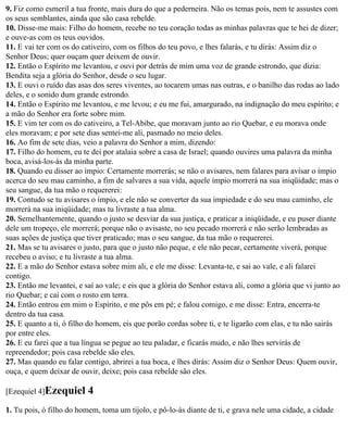 9. Fiz como esmeril a tua fronte, mais dura do que a pederneira. Não os temas pois, nem te assustes com
os seus semblantes, ainda que são casa rebelde.
10. Disse-me mais: Filho do homem, recebe no teu coração todas as minhas palavras que te hei de dizer;
e ouve-as com os teus ouvidos.
11. E vai ter com os do cativeiro, com os filhos do teu povo, e lhes falarás, e tu dirás: Assim diz o
Senhor Deus; quer ouçam quer deixem de ouvir.
12. Então o Espírito me levantou, e ouvi por detrás de mim uma voz de grande estrondo, que dizia:
Bendita seja a glória do Senhor, desde o seu lugar.
13. E ouvi o ruído das asas dos seres viventes, ao tocarem umas nas outras, e o banilho das rodas ao lado
deles, e o sonido dum grande estrondo.
14. Então o Espírito me levantou, e me levou; e eu me fui, amargurado, na indignação do meu espírito; e
a mão do Senhor era forte sobre mim.
15. E vim ter com os do cativeiro, a Tel-Abibe, que moravam junto ao rio Quebar, e eu morava onde
eles moravam; e por sete dias sentei-me ali, pasmado no meio deles.
16. Ao fim de sete dias, veio a palavra do Senhor a mim, dizendo:
17. Filho do homem, eu te dei por atalaia sobre a casa de Israel; quando ouvires uma palavra da minha
boca, avisá-los-ás da minha parte.
18. Quando eu disser ao ímpio: Certamente morrerás; se não o avisares, nem falares para avisar o ímpio
acerca do seu mau caminho, a fim de salvares a sua vida, aquele ímpio morrerá na sua iniqüidade; mas o
seu sangue, da tua mão o requererei:
19. Contudo se tu avisares o ímpio, e ele não se converter da sua impiedade e do seu mau caminho, ele
morrerá na sua iniqüidade; mas tu livraste a tua alma.
20. Semelhantemente, quando o justo se desviar da sua justiça, e praticar a iniqüidade, e eu puser diante
dele um tropeço, ele morrerá; porque não o avisaste, no seu pecado morrerá e não serão lembradas as
suas ações de justiça que tiver praticado; mas o seu sangue, da tua mão o requererei.
21. Mas se tu avisares o justo, para que o justo não peque, e ele não pecar, certamente viverá, porque
recebeu o aviso; e tu livraste a tua alma.
22. E a mão do Senhor estava sobre mim ali, e ele me disse: Levanta-te, e sai ao vale, e ali falarei
contigo.
23. Então me levantei, e saí ao vale; e eis que a glória do Senhor estava ali, como a glória que vi junto ao
rio Quebar; e caí com o rosto em terra.
24. Então entrou em mim o Espírito, e me pôs em pé; e falou comigo, e me disse: Entra, encerra-te
dentro da tua casa.
25. E quanto a ti, ó filho do homem, eis que porão cordas sobre ti, e te ligarão com elas, e tu não sairás
por entre eles.
26. E eu farei que a tua língua se pegue ao teu paladar, e ficarás mudo, e não lhes servirás de
repreendedor; pois casa rebelde são eles.
27. Mas quando eu falar contigo, abrirei a tua boca, e lhes dirás: Assim diz o Senhor Deus: Quem ouvir,
ouça, e quem deixar de ouvir, deixe; pois casa rebelde são eles.

[Ezequiel 4]Ezequiel      4
1. Tu pois, ó filho do homem, toma um tijolo, e pô-lo-ás diante de ti, e grava nele uma cidade, a cidade
 