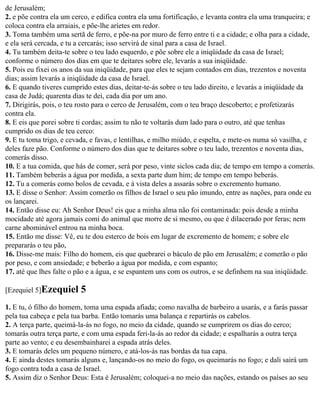 de Jerusalém;
2. e põe contra ela um cerco, e edifica contra ela uma fortificação, e levanta contra ela uma tranqueira; e
coloca contra ela arraiais, e põe-lhe aríetes em redor.
3. Toma também uma sertã de ferro, e põe-na por muro de ferro entre ti e a cidade; e olha para a cidade,
e ela será cercada, e tu a cercarás; isso servirá de sinal para a casa de Israel.
4. Tu também deita-te sobre o teu lado esquerdo, e põe sobre ele a iniqüidade da casa de Israel;
conforme o número dos dias em que te deitares sobre ele, levarás a sua iniqüidade.
5. Pois eu fixei os anos da sua iniqüidade, para que eles te sejam contados em dias, trezentos e noventa
dias; assim levarás a iniqüidade da casa de Israel.
6. E quando tiveres cumprido estes dias, deitar-te-ás sobre o teu lado direito, e levarás a iniqüidade da
casa de Judá; quarenta dias te dei, cada dia por um ano.
7. Dirigirás, pois, o teu rosto para o cerco de Jerusalém, com o teu braço descoberto; e profetizarás
contra ela.
8. E eis que porei sobre ti cordas; assim tu não te voltarás dum lado para o outro, até que tenhas
cumprido os dias de teu cerco:
9. E tu toma trigo, e cevada, e favas, e lentilhas, e milho miúdo, e espelta, e mete-os numa só vasilha, e
deles faze pão. Conforme o número dos dias que te deitares sobre o teu lado, trezentos e noventa dias,
comerás disso.
10. E a tua comida, que hás de comer, será por peso, vinte siclos cada dia; de tempo em tempo a comerás.
11. Também beberás a água por medida, a sexta parte dum him; de tempo em tempo beberás.
12. Tu a comerás como bolos de cevada, e à vista deles a assarás sobre o excremento humano.
13. E disse o Senhor: Assim comerão os filhos de Israel o seu pão imundo, entre as nações, para onde eu
os lançarei.
14. Então disse eu: Ah Senhor Deus! eis que a minha alma não foi contaminada: pois desde a minha
mocidade até agora jamais comi do animal que morre de si mesmo, ou que é dilacerado por feras; nem
carne abominável entrou na minha boca.
15. Então me disse: Vê, eu te dou esterco de bois em lugar de excremento de homem; e sobre ele
prepararás o teu pão,
16. Disse-me mais: Filho do homem, eis que quebrarei o báculo de pão em Jerusalém; e comerão o pão
por peso, e com ansiedade; e beberão a água por medida, e com espanto;
17. até que lhes falte o pão e a água, e se espantem uns com os outros, e se definhem na sua iniqüidade.

[Ezequiel 5]Ezequiel      5
1. E tu, ó filho do homem, toma uma espada afiada; como navalha de barbeiro a usarás, e a farás passar
pela tua cabeça e pela tua barba. Então tomarás uma balança e repartirás os cabelos.
2. A terça parte, queimá-la-ás no fogo, no meio da cidade, quando se cumprirem os dias do cerco;
tomarás outra terça parte, e com uma espada feri-la-ás ao redor da cidade; e espalharás a outra terça
parte ao vento; e eu desembainharei a espada atrás deles.
3. E tomarás deles um pequeno número, e atá-los-ás nas bordas da tua capa.
4. E ainda destes tomarás alguns e, lançando-os no meio do fogo, os queimarás no fogo; e dali sairá um
fogo contra toda a casa de Israel.
5. Assim diz o Senhor Deus: Esta é Jerusalém; coloquei-a no meio das nações, estando os países ao seu
 