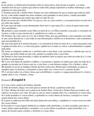 redor;
6. ela, porém, se rebelou perversamente contra os meus juízos, mais do que as nações, e os meus
estatutos mais do que os países que estão ao redor dela; porque rejeitaram as minhas ordenanças, e não
andaram nos meus preceitos.
7. Portanto assim diz o Senhor Deus: Porque sois mais turbulentos do que as nações que estão ao redor
de vós, e não tendes andado nos meus estatutos, nem guardado os meus juízos, e tendes procedido
segundo as ordenanças das nações que estão ao redor de vós;
8. por isso assim diz o Senhor Deus: Eis que eu, sim, eu, estou contra ti; e executarei juízos no meio de ti
aos olhos das nações.
9. E por causa de todas as tuas abominações farei sem ti o que nunca fiz, e coisas às quais nunca mais
farei semelhantes.
10. portanto os pais comerão a seus filhos no meio de ti, e os filhos comerão a seus pais; e executarei em
ti juízos, e todos os que restarem de ti, espalhá-los-ei a todos os ventos.
11. Portanto, tão certo como eu vivo, diz o Senhor Deus, pois que profanaste o meu santuário com todas
as tuas coisas detestáveis, e com todas as tuas abominações, também eu te diminuirei; e não te perdoarei,
nem terei piedade de ti.
12. uma terça parte de ti morrerá da peste, e se consumirá de fome no meio de ti; e outra terça parte cairá
à espada em redor de ti; e a outra terça parte, espalha-la-ei a todos os ventos, e desembainharei a espada
atrás deles.
13. Assim se cumprirá a minha ira, e satisfarei neles o meu furor, e me consolarei; e saberão que sou eu,
o Senhor, que tenho falado no meu zelo, quando eu cumprir neles o meu furor.
14. Demais te farei uma desolação, e objeto de opróbrio entre as nações que estão em redor de ti, à vista
de todos os que passarem.
15. E isso será objeto de opróbrio e ludíbrio, e escarmento e espanto, às nações que estão em redor de ti,
quando eu executar em ti juízos com ira, e com furor, e com furiosos castigos. Eu, o Senhor, o disse.
16. Quando eu enviar as malignas flechas da fome contra eles, flechas para a destruição, as quais eu
mandarei para vos destruir; e aumentarei a fome sobre vós, e tirar-vos-ei o sustento do pão.
17. E enviarei sobre vós a fome e feras, que te desfilharão; e a peste e o sangue passarão por ti; e trarei a
espada sobre ti. Eu, o Senhor, o disse.

[Ezequiel 6]Ezequiel       6
1. E veio a mim a palavra do Senhor, dizendo:
2. Filho do homem, dirige o teu rosto para os montes de Israel, e profetiza contra eles.
3. E dize: Montes de Israel, ouvi a palavra do Senhor Deus. Assim diz o Senhor Deus aos montes, aos
outeiros, às ravinas e aos vales: Eis que eu, sim eu, trarei a espada sobre vós, e destruirei os vossos altos.
4. E serão assolados os vossos altares, e quebrados os vossos altares de incenso; e arrojarei os vossos
mortos diante dos vossos ídolos.
5. E porei os cadáveres dos filhos de Israel diante dos seus ídolos, e espalharei os vossos ossos em redor
dos vossos altares.
6. Em todos os vossos lugares habitáveis as cidades serão destruídas, e os altos assolados; para que os
vossos altares sejam destruídos e assolados, e os vossos ídolos se quebrem e sejam destruídos, e os
altares de incenso sejam cortados, e desfeitas as vossas obras.
 