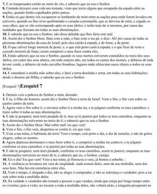 7. E os traspassados cairão no meio de vós, e sabereis que eu sou o Senhor.
8. Contudo deixarei com vida um restante, visto que tereis alguns que escaparão da espada entre as
nações, quando fordes espalhados pelos países.
9. Então os que dentre vós escaparem se lembrarão de mim entre as nações para onde forem levados em
cativeiro, quando eu lhes tiver quebrantado o coração corrompido, que se desviou de mim, e cegado os
seus olhos, que se vão corrompendo após os seus ídolos; e terão nojo de si mesmos, por causa das
maldades que fizeram em todas as suas abominações.
10. E saberão que eu sou o Senhor; não disse debalde que lhes faria este mal.
11. Assim diz o Senhor Deus: Bate com a mão, e bate com o teu pé, e dize: Ah! por causa de todas as
péssimas abominações da casa de Israel; pois eles cairão à espada, e de fome, e de peste.
12. O que estiver longe morrerá de peste; e, o que está perto cairá à espada; e o que ficar de resto e
cercado morrerá de fome; assim cumprirei o meu furor contra eles.
13. Então sabereis que eu sou o Senhor, quando os seus mortos estiverem estendidos no meio dos seus
ídolos, em redor dos seus altares, em todo outeiro alto, em todos os cumes dos montes, e debaixo de toda
árvore verde, e debaixo de todo carvalho frondoso, lugares onde ofereciam suave cheiro a todos os seus
ídolos.
14. E estenderei a minha mão sobre eles, e farei a terra desolada e erma, em todas as suas habitações;
desde o deserto até Dibla; e saberão que eu sou o Senhor.

[Ezequiel 7]Ezequiel      7
1. Demais veio a palavra do Senhor a mim, dizendo:
2. E tu, ó filho do homem, assim diz o Senhor Deus à terra de Israel: Vem o fim, o fim vem sobre os
quatro cantos da terra.
3. Agora vem o fim sobre ti, e enviarei sobre ti a minha ira, e te julgarei conforme os teus caminhos; e
trarei sobre ti todas as tuas abominações.
4. E não te pouparei, nem terei piedade de ti; mas eu te punirei por todos os teus caminhos, enquanto as
tuas abominações estiverem no meio de ti; e sabereis que eu sou o Senhor.
5. Assim diz o Senhor Deus: Mal sobre mal! eis que vem!
6. Vem o fim, o fim vem, despertou-se contra ti; eis que vem.
7. Vem a tua ruína, ó habitante da terra! Vem o tempo; está perto o dia, o dia de tumulto, e não de gritos
alegres, sobre os montes.
8. Agora depressa derramarei o meu furor sobre ti, e cumprirei a minha ira contra ti, e te julgarei
conforme os teus caminhos; e te punirei por todas as tuas abominações.
9. E não te pouparei, nem terei piedade; conforme os teus caminhos, assim te punirei, enquanto as tuas
abominações estiverem no meio de ti; e sabereis que eu, o Senhor, castigo.
10. Eis o dia! Eis que vem! Veio a tua ruína; já floresceu a vara, já brotou a soberba. :
11. A violência se levantou em vara de iniqüidade. nada restará deles, nem da sua multidão, nem dos
seus bens. Não haverá eminência entre eles.
12. Vem o tempo, é chegado o dia; não se alegre o comprador, e não se entristeça o vendedor; pois a ira
está sobre toda a multidão deles.
13. Na verdade o vendedor não tornará a possuir o que vendeu, ainda que esteja por longo tempo entre
os viventes; pois a visão, no tocante a toda a multidão deles, não voltará atrás; e ninguém prosperará na
 