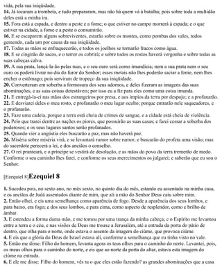 vida, pela sua iniqüidade.
14. Já tocaram a trombeta, e tudo prepararam, mas não há quem vá à batalha; pois sobre toda a multidão
deles está a minha ira.
15. Fora está a espada, e dentro a peste e a fome; o que estiver no campo morrerá à espada; e o que
estiver na cidade, a fome e a peste o consumirão.
16. E se escaparem alguns sobreviventes, estarão sobre os montes, como pombas dos vales, todos
gemendo, cada um por causa da sua iniqüidade.
17. Todas as mãos se enfraquecerão, e todos os joelhos se tornarão fracos como água.
18. E se cingirão de sacos, e o terror os cobrirá; e sobre todos os rostos haverá vergonha e sobre todas as
suas cabeças calva.
19. A sua prata, lançá-la-ão pelas ruas, e o seu ouro será como imundícia; nem a sua prata nem o seu
ouro os poderá livrar no dia do furor do Senhor; esses metais não lhes poderão saciar a fome, nem lhes
encher o estômago; pois serviram de tropeço da sua iniqüidade.
20. Converteram em soberba a formosura dos seus adornos, e deles fizeram as imagens das suas
abominações, e as suas coisas detestáveis; por isso eu a fiz para eles como uma coisa imunda.
21. E entregá-la-ei nas mãos dos estrangeiros por presa, e aos ímpios da terra por despojo; e a profanarão.
22. E desviarei deles o meu rosto, e profanarão o meu lugar oculto; porque entrarão nele saqueadores, e
o profanarão.
23. Faze uma cadeia, porque a terra está cheia de crimes de sangue, e a cidade está cheia de violência.
24. Pelo que trarei dentre as nações os piores, que possuirão as suas casas; e farei cessar a soberba dos
poderosos; e os seus lugares santos serão profanados.
25. Quando vier a angústia eles buscarão a paz, mas não haverá paz.
26. Miséria sobre miséria virá, e se levantará rumor sobre rumor; e buscarão do profeta uma visão; mas
do sacerdote perecerá a lei, e dos anciãos o conselho.
27. O rei pranteará, e o príncipe se vestirá de desolação, e as mãos do povo da terra tremerão de medo.
Conforme o seu caminho lhes farei, e conforme os seus merecimentos os julgarei; e saberão que eu sou o
Senhor.

[Ezequiel 8]Ezequiel      8
1. Sucedeu pois, no sexto ano, no mês sexto, no quinto dia do mês, estando eu assentado na minha casa,
e os anciãos de Judá assentados diante de mim, que ali a mão do Senhor Deus caiu sobre mim.
2. Então olhei, e eis uma semelhança como aparência de fogo. Desde a aparência dos seus lombos, e
para baixo, era fogo; e dos seus lombos, e para cima, como aspecto de resplendor, como e brilho de
âmbar.
3. E estendeu a forma duma mão, e me tomou por uma trança da minha cabeça; e o Espírito me levantou
entre a terra e o céu, e nas visões de Deus me trouxe a Jerusalém, até a entrada da porta do pátio de
dentro, que olha para o norte, onde estava o assento da imagem do ciúme, que provoca ciúme.
4. E eis que a glória do Deus de Israel estava ali, conforme a semelhança que eu tinha visto no vale.
5. Então me disse: Filho do homem, levanta agora os teus olhos para o caminho do norte. Levantei, pois,
os meus olhos para o caminho do norte, e eis que ao norte da porta do altar, estava esta imagem do
ciúme na entrada.
6. E ele me disse: Filho do homem, vês tu o que eles estão fazendo? as grandes abominações que a casa
 
