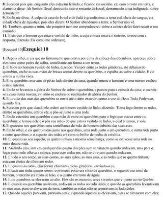 8. Sucedeu pois que, enquanto eles estavam ferindo, e ficando eu sozinho, caí com o rosto em terra, e
clamei, e disse: Ah Senhor Deus! destruirás todo o restante de Israel, derramando a tua indignação sobre
Jerusalém?
9. Então me disse: A culpa da casa de Israel e de Judá é grandíssima, a terra está cheia de sangue, e a
cidade cheia de injustiça; pois eles dizem: O Senhor abandonou a terra; o Senhor não vê.
10. Também, quanto a mim, não pouparei nem me compadecerei; sobre a cabeça deles farei recair o seu
caminho.
11. E eis que o homem que estava vestido de linho, a cuja cintura estava o tinteiro, tornou com a
resposta, dizendo: Fiz como me ordenaste.

[Ezequiel 10]Ezequiel     10
1. Depois olhei, e eis que no firmamento que estava por cima da cabeça dos querubins, apareceu sobre
eles uma como pedra de safira, semelhante em forma a um trono.
2. E falou ao homem vestido de linho, dizendo: Vai por entre as rodas giradoras, até debaixo do
querubim, enche as tuas mãos de brasas acesas dentre os querubins, e espalha-as sobre a cidade. E ele
entrou à minha vista.
3. E os querubins estavam de pé ao lado direito da casa, quando entrou o homem; e uma nuvem encheu
o átrio interior.
4. Então se levantou a glória do Senhor de sobre o querubim, e passou para a entrada da casa; e encheu-
se a casa duma nuvem, e o átrio se encheu do resplendor da glória do Senhor.
5. E o ruído das asas dos querubins se ouvia até o átrio exterior, como a voz do Deus Todo-Poderoso,
quando fala.
6. Sucedeu pois que, dando ele ordem ao homem vestido de linho, dizendo: Toma fogo dentre as rodas,
dentre os querubins, entrou ele, e pôs-se junto a uma roda.
7. Então estendeu um querubim a sua mão de entre os querubins para o fogo que estava entre os
querubins; e tomou dele e o pôs nas mãos do que estava vestido de linho, o qual o tomou, e saiu.
8. E apareceu nos querubins uma semelhança de mão de homem debaixo das suas asas.
9. Então olhei, e eis quatro rodas junto aos querubins, uma roda junto a um querubim, e outra roda junto
a outro querubim; e o aspecto das rodas era como o brilho de pedra de crisólita.
10. E, quanto ao seu aspecto, as quatro tinham a mesma semelhança, como se estivesse uma roda no
meio doutra roda.
11. Andando elas, iam em qualquer das quatro direções sem se virarem quando andavam, mas para o
lugar para onde olhava a cabeça, para esse andavam; não se viravam quando andavam.
12. E todo o seu corpo, as suas costas, as suas mãos, as suas asas, e as rodas que os quatro tinham,
estavam cheias de olhos em redor.
13. E, quanto às rodas, elas foram chamadas rodas giradoras, ouvindo-o eu.
14. E cada um tinha quatro rostos: o primeiro rosto era rosto de querubim, o segundo era rosto de
homem, o terceiro era rosto de leão, e o quarto era rosto de águia.
15. E os querubins se elevaram ao alto. Eles são os mesmos seres viventes que vi junto ao rio Quebar.
16. E quando os querubins andavam, andavam as rodas ao lado deles; e quando os querubins levantavam
as suas asas, para se elevarem da terra, também as rodas não se separavam do lado deles.
17. Quando aqueles paravam, paravam estas; e quando aqueles se elevavam, estas se elevavam com eles;
 