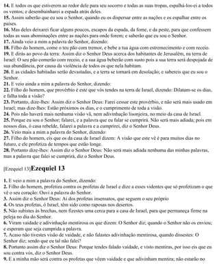 14. E todos os que estiverem ao redor dele para seu socorro e todas as suas tropas, espalhá-los-ei a todos
os ventos; e desembainharei a espada atrás deles.
15. Assim saberão que eu sou o Senhor, quando eu os dispersar entre as nações e os espalhar entre os
países.
16. Mas deles deixarei ficar alguns poucos, escapos da espada, da fome, e da peste, para que confessem
todas as suas abominações entre as nações para onde forem; e saberão que eu sou o Senhor.
17. Ainda veio a mim a palavra do Senhor, dizendo:
18. Filho do homem, come o teu pão com tremor, e bebe a tua água com estremecimento e com receio.
19. E dirás ao povo da terra: Assim diz o Senhor Deus acerca dos habitantes de Jerusalém, na terra de
Israel: O seu pão comerão com receio, e a sua água beberão com susto pois a sua terra será despojada de
sua abundância, por causa da violência de todos os que nela habitam.
20. E as cidades habitadas serão devastadas, e a terra se tornará em desolação; e sabereis que eu sou o
Senhor.
21. E veio ainda a mim a palavra do Senhor, dizendo:
22. Filho do homem, que provérbio é este que vós tendes na terra de Israel, dizendo: Dilatam-se os dias,
e falha toda a visão?
23. Portanto, dize-lhes: Assim diz o Senhor Deus: Farei cessar este provérbio, e não será mais usado em
Israel; mas dize-lhes: Estão próximos os dias, e o cumprimento de toda a visão.
24. Pois não haverá mais nenhuma visão vã, nem adivinhação lisonjeira, no meio da casa de Israel.
25. Porque eu sou o Senhor; falarei, e a palavra que eu falar se cumprirá. Não será mais adiada; pois em
nossos dias, ó casa rebelde, falarei a palavra e a cumprirei, diz o Senhor Deus.
26. Veio mais a mim a palavra do Senhor, dizendo:
27. Filho do homem, eis que os da casa de Israel dizem: A visão que este vê é para muitos dias no
futuro, e ele profetiza de tempos que estão longe.
28. Portanto dize-lhes: Assim diz o Senhor Deus: Não será mais adiada nenhuma das minhas palavras,
mas a palavra que falei se cumprirá, diz o Senhor Deus.

[Ezequiel 13]Ezequiel      13
1. E veio a mim a palavra do Senhor, dizendo:
2. Filho do homem, profetiza contra os profetas de Israel e dize a esses videntes que só profetizam o que
vê o seu coração: Ouvi a palavra do Senhor.
3. Assim diz o Senhor Deus: Ai dos profetas insensatos, que seguem o seu próprio
4. Os teus profetas, ó Israel, têm sido como raposas nos desertos.
5. Não subistes às brechas, nem fizestes uma cerca para a casa de Israel, para que permaneça firme na
peleja no dia do Senhor.
6. Viram vaidade e adivinhação mentirosa os que dizem: O Senhor diz; quando o Senhor não os enviou;
e esperam que seja cumprida a palavra.
7. Acaso não tivestes visão de vaidade, e não falastes adivinhação mentirosa, quando dissestes: O
Senhor diz; sendo que eu tal não falei?
8. Portanto assim diz o Senhor Deus: Porque tendes falado vaidade, e visto mentiras, por isso eis que eu
sou contra vós, diz o Senhor Deus.
9. E a minha mão será contra os profetas que vêem vaidade e que adivinham mentira; não estarão no
 