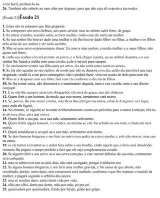o teu buril, profaná-lo-ás.
26. Também não subirás ao meu altar por degraus, para que não seja ali exposta a tua nudez.

[Êxodo 21]Êxodo      21
1. Estes são os estatutos que lhes proporás:
2. Se comprares um servo hebreu, seis anos servirá; mas ao sétimo sairá forro, de graça.
3. Se entrar sozinho, sozinho sairá; se tiver mulher, então com ele sairá sua mulher.
4. Se seu senhor lhe houver dado uma mulher e ela lhe houver dado filhos ou filhas, a mulher e os filhos
dela serão de seu senhor e ele sairá sozinho.
5. Mas se esse servo expressamente disser: Eu amo a meu senhor, a minha mulher e a meus filhos, não
quero sair forro;
6. então seu senhor o levará perante os juízes, e o fará chegar à porta, ou ao umbral da porta, e o seu
senhor lhe furará a orelha com uma sovela; e ele o servirá para sempre.
7. Se um homem vender sua filha para ser serva, ela não sairá como saem os servos.
8. Se ela não agradar ao seu senhor, de modo que não se despose com ela, então ele permitirá que seja
resgatada; vendê-la a um povo estrangeiro, não o poderá fazer, visto ter usado de dolo para com ela.
9. Mas se a desposar com seu filho, fará com ela conforme o direito de filhas.
10. Se lhe tomar outra, não diminuirá e o mantimento daquela, nem o seu vestido, nem o seu direito
conjugal.
11. E se não lhe cumprir estas três obrigações, ela sairá de graça, sem dar dinheiro.
12. Quem ferir a um homem, de modo que este morra, certamente será morto.
13. Se, porém, lhe não armar ciladas, mas Deus lho entregar nas mãos, então te designarei um lugar,
para onde ele fugirá.
14. No entanto, se alguém se levantar deliberadamente contra seu próximo para o matar à traição, tirá-lo-
ás do meu altar, para que morra.
15. Quem ferir a seu pai, ou a sua mãe, certamente será morto.
16. Quem furtar algum homem, e o vender, ou mesmo se este for achado na sua mão, certamente será
morto.
17. Quem amaldiçoar a seu pai ou a sua mãe, certamente será morto.
18. Se dois homens brigarem e um ferir ao outro com pedra ou com o punho, e este não morrer, mas cair
na cama,
19. se ele tornar a levantar-se e andar fora sobre o seu bordão, então aquele que o feriu será absolvido;
somente lhe pagará o tempo perdido e fará que ele seja completamente curado.
20. Se alguém ferir a seu servo ou a sua serva com pau, e este morrer debaixo da sua mão, certamente
será castigado;
21. mas se sobreviver um ou dois dias, não será castigado; porque é dinheiro seu.
22. Se alguns homens brigarem, e um ferir uma mulher grávida, e for causa de que aborte, não
resultando, porém, outro dano, este certamente será multado, conforme o que lhe impuser o marido da
mulher, e pagará segundo o arbítrio dos juízes;
23. mas se resultar dano, então darás vida por vida,
24. olho por olho, dente por dente, mão por mão, pé por pé,
25. queimadura por queimadura, ferida por ferida, golpe por golpe.
 