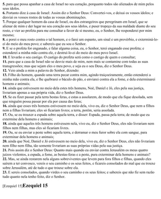 5. para que possa apanhar a casa de Israel no seu coração, porquanto todos são alienados de mim pelos
seus ídolos.
6. Portanto dize à casa de Israel: Assim diz o Senhor Deus: Convertei-vos, e deixai os vossos ídolos; e
desviai os vossos rostos de todas as vossas abominações.
7. Porque qualquer homem da casa de Israel, ou dos estrangeiros que peregrinam em Israel, que se
alienar de mim e der lugar no seu coração aos seus ídolos, e puser tropeço da sua maldade diante do seu
rosto, e vier ao profeta para me consultar a favor de si mesmo, eu, o Senhor, lhe responderei por mim
mesmo;
8. e porei o meu rosto contra o tal homem, e o farei um espanto, um sinal e um provérbio, e exterminá-lo-
ei do meio do meu povo; e sabereis que eu sou o Senhor.
9. E se o profeta for enganado, e falar alguma coisa, eu, o Senhor, terei enganado esse profeta; e
estenderei a minha mão contra ele, e destruí-lo-ei do meio do meu povo Israel.
10. E levarão o seu castigo. O castigo do profeta será como o castigo de quem o consultar;
11. para que a casa de Israel não se desvie mais de mim, nem mais se contamine com todas as suas
transgressões; mas que sejam eles o meu povo, e seja eu o seu Deus, diz o Senhor Deus.
12. Veio ainda a mim a palavra do Senhor, dizendo:
13. Filho do homem, quando uma terra pecar contra mim, agindo traiçoeiramente, então estenderei a
minha mão contra ela, e lhe quebrarei o báculo do pão, e enviarei contra ela a fome, e dela exterminarei
homens e animais;
14. ainda que estivessem no meio dela estes três homens, Noé, Daniel e Jó, eles pela sua justiça,
livrariam apenas a sua própria vida, diz o Senhor Deus.
15. Se eu fizer passar pela terra bestas feras, e estas a assolarem, de modo que ela fique desolada, sem
que ninguém possa passar por ela por causa das feras;
16. ainda que esses três homens estivessem no meio dela, vivo eu, diz o Senhor Deus, que nem a filhos
nem a filhas livrariam; eles só ficariam livres; a terra, porém, seria assolada.
17. Ou, se eu trouxer a espada sobre aquela terra, e disser: Espada, passa pela terra; de modo que eu
extermine dela homens e animais;
18. ainda que aqueles três homens estivessem nela, vivo eu, diz o Senhor Deus, eles não livrariam nem
filhos nem filhas, mas eles só ficariam livres.
19. Ou, se eu enviar a peste sobre aquela terra, e derramar o meu furor sobre ela com sangue, para
exterminar dela homens e animais;
20. ainda que Noé, Daniel e Jó estivessem no meio dela, vivo eu, diz o Senhor Deus, eles não livrariam
nem filho nem filha, tão somente livrariam as suas próprias vidas pela sua justiça.
21. Pois assim diz o Senhor Deus: Quanto mais quando eu enviar contra Jerusalém os meus quatro
juízos violentos, a espada, a fome, as bestas-feras e a peste, pura exterminar dela homens e animais?
22. Mas, se ainda restarem nela alguns sobreviventes que levem para fora filhos e filhas, quando eles
saírem a ter convosco, vereis o seu caminho e os seus feitos, e ficareis consolados do mal que eu trouxe
sobre Jerusalém, até de tudo o que trouxe sobre ela.
23. E sereis consolados, quando virdes o seu caminho e os seus feitos; e sabereis que não fiz sem razão
tudo quanto nela tenho feito, diz o Senhor.

[Ezequiel 15]Ezequiel     15
 