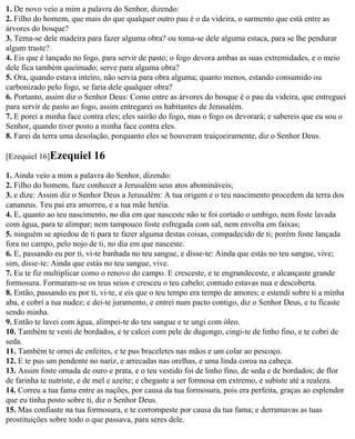 1. De novo veio a mim a palavra do Senhor, dizendo:
2. Filho do homem, que mais do que qualquer outro pau é o da videira, o sarmento que está entre as
árvores do bosque?
3. Tema-se dele madeira para fazer alguma obra? ou toma-se dele alguma estaca, para se lhe pendurar
algum traste?
4. Eis que é lançado no fogo, para servir de pasto; o fogo devora ambas as suas extremidades, e o meio
dele fica também queimado; serve para alguma obra?
5. Ora, quando estava inteiro, não servia para obra alguma; quanto menos, estando consumido ou
carbonizado pelo fogo, se faria dele qualquer obra?
6. Portanto, assim diz o Senhor Deus: Como entre as árvores do bosque é o pau da videira, que entreguei
para servir de pasto ao fogo, assim entregarei os habitantes de Jerusalém.
7. E porei a minha face contra eles; eles sairão do fogo, mas o fogo os devorará; e sabereis que eu sou o
Senhor, quando tiver posto a minha face contra eles.
8. Farei da terra uma desolação, porquanto eles se houveram traiçoeiramente, diz o Senhor Deus.

[Ezequiel 16]Ezequiel      16
1. Ainda veio a mim a palavra do Senhor, dizendo:
2. Filho do homem, faze conhecer a Jerusalém seus atos abomináveis;
3. e dize: Assim diz o Senhor Deus a Jerusalém: A tua origem e o teu nascimento procedem da terra dos
cananeus. Teu pai era amorreu, e a tua mãe hetéia.
4. E, quanto ao teu nascimento, no dia em que nasceste não te foi cortado o umbigo, nem foste lavada
com água, para te alimpar; nem tampouco foste esfregada com sal, nem envolta em faixas;
5. ninguém se apiedou de ti para te fazer alguma destas coisas, compadecido de ti; porém foste lançada
fora no campo, pelo nojo de ti, no dia em que nasceste.
6. E, passando eu por ti, vi-te banhada no teu sangue, e disse-te: Ainda que estás no teu sangue, vive;
sim, disse-te: Ainda que estás no teu sangue, vive.
7. Eu te fiz multiplicar como o renovo do campo. E cresceste, e te engrandeceste, e alcançaste grande
formosura. Formaram-se os teus seios e cresceu o teu cabelo; contudo estavas nua e descoberta.
8. Então, passando eu por ti, vi-te, e eis que o teu tempo era tempo de amores; e estendi sobre ti a minha
aba, e cobri a tua nudez; e dei-te juramento, e entrei num pacto contigo, diz o Senhor Deus, e tu ficaste
sendo minha.
9. Então te lavei com água, alimpei-te do teu sangue e te ungi com óleo.
10. Também te vesti de bordados, e te calcei com pele de dugongo, cingi-te de linho fino, e te cobri de
seda.
11. Também te ornei de enfeites, e te pus braceletes nas mãos e um colar ao pescoço.
12. E te pus um pendente no nariz, e arrecadas nas orelhas, e uma linda coroa na cabeça.
13. Assim foste ornada de ouro e prata, e o teu vestido foi de linho fino, de seda e de bordados; de flor
de farinha te nutriste, e de mel e azeite; e chegaste a ser formosa em extremo, e subiste até a realeza.
14. Correu a tua fama entre as nações, por causa da tua formosura, pois era perfeita, graças ao esplendor
que eu tinha posto sobre ti, diz o Senhor Deus.
15. Mas confiaste na tua formosura, e te corrompeste por causa da tua fama; e derramavas as tuas
prostituições sobre todo o que passava, para seres dele.
 