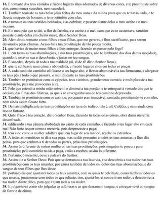 16. E tomaste dos teus vestidos e fizeste lugares altos adornados de diversas cores, e te prostituíste sobre
eles, como nunca sucedera, nem sucederá.
17. Também tomaste as tuas belas jóias feitas do meu ouro e da minha prata que eu te havia dado, e te
fizeste imagens de homens, e te prostituíste com elas;
18. e tomaste os teus vestidos bordados, e as cobriste; e puseste diante delas o meu azeite e o meu
incenso.
19. E o meu pão que te dei, a flor de farinha, e o azeite e o mel, com que eu te sustentava, também
puseste diante delas em cheiro suave, diz o Senhor Deus.
20. Além disto, tomaste a teus filhos e tuas filhas, que me geraras, e lhos sacrificaste, para serem
devorados pelas chamas. Acaso foi a tua prostituição de tão pouca monta,
21. que havias de matar meus filhos e lhos entregar, fazendo os passar pelo fogo?
22. E em todas as tuas abominações, e nas tuas prostituições, não te lembraste dos dias da tua mocidade,
quando tu estavas nua e descoberta, e jazias no teu sangue.
23. E sucedeu, depois de toda a tua maldade (ai, ai de ti! diz o Senhor Deus),
24. que te edificaste uma câmara abobadada, e fizeste lugares altos em todas as praças.
25. A cada canto do caminho edificaste o teu lugar alto, e fizeste abominável a tua formosura, e alargaste
os teus pés a todo o que passava, e multiplicaste as tuas prostituições.
26. Também te prostituíste com os egípcios, teus vizinhos, grandemente carnais; e multiplicaste a tua
prostituição, para me provocares à ira.
27. Pelo que estendi a minha mão sobre ti, e diminuí a tua porção; e te entreguei à vontade dos que te
odeiam, das filhas dos filisteus, as quais se envergonhavam do teu caminho depravado.
28. Também te prostituíste com os assírios, porquanto eras insaciável; contudo, prostituindo-te com eles,
nem ainda assim ficaste farta.
29. Demais multiplicaste as tuas prostituições na terra de tráfico, isto é, até Caldéia, e nem ainda com
isso te fartaste.
30. Quão fraco é teu coração, diz o Senhor Deus, fazendo tu todas estas coisas, obra duma meretriz
desenfreada,
31. edificando a tua câmara abobadada no canto de cada caminho, e fazendo o teu lugar alto em cada
rua! Não foste sequer como a meretriz, pois desprezaste a paga;
32. tens sido como a mulher adúltera que, em lugar de seu marido, recebe os estranhos.
33. A todas as meretrizes se dá a sua paga, mas tu dás presentes a todos es teus amantes; e lhes dás
peitas, para que venham a ti de todas as partes, pelas tuas prostituições.
34. Assim és diferente de outras mulheres nas tuas prostituições; pois ninguém te procura para
prostituição; pelo contrário tu dás a paga, e não a recebes; assim és diferente.
35. Portanto, ó meretriz, ouve a palavra do Senhor.
36. Assim diz o Senhor Deus: Pois que se derramou a tua lascívia, e se descobriu a tua nudez nas tuas
prostituições com os teus amantes; por causa também de todos os ídolos das tuas abominações, e do
sangue de teus filhos que lhes deste;
37. portanto eis que ajuntarei todos os teus amantes, com os quais te deleitaste, como também todos os
que amaste, juntamente com todos os que odiaste, sim, ajuntá-los-ei contra ti em redor, e descobrirei a
tua nudez diante deles, para que vejam toda a tua nudez.
38. E julgar-te-ei como são julgadas as adúlteras e as que derramam sangue; e entregar-te-ei ao sangue
de furor e de ciúme.
 