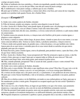 contigo um pacto eterno.
61. Então te lembrarás dos teus caminhos, e ficarás envergonhada, quando receberes tuas irmãs, as mais
velhas e as mais novas, e eu tas der por filhas, mas não por causa do pacto contigo.
62. E estabelecerei o meu pacto contigo, e saberás que eu sou o Senhor;
63. para que te lembres, e te envergonhes, e nunca mais abras a tua boca, por causa da tua vergonha,
quando eu te perdoar tudo quanto fizeste, diz o Senhor Deus.

[Ezequiel 17]Ezequiel      17
1. Ainda veio a mim a palavra do Senhor, dizendo:
2. Filho do homem, propõe um enigma, e profere uma alegoria à casa de Israel;
3. e dize: Assim diz o Senhor Deus: uma grande águia, de grandes asas e de plumagem comprida, cheia
de penas de várias cores, veio ao Líbano e tomou o mais alto ramo dum cedro;
4. arrancou a ponta mais alta dos seus, raminhos, e a levou a uma terra de comércio; e a pôs numa cidade
de comerciantes.
5. Também tomou da semente da terra, e a lançou num solo frutífero; pô-la junto a muitas águas; e
plantou-a como salgueiro.
6. E brotou, e tornou-se numa videira larga, de pouca altura, virando-se para ela os seus ramos, e as suas
raízes estavam debaixo dela. Tornou-se numa videira, e produzia sarmentos, e lançava renovos.
7. Houve ainda outra grande águia, de grandes asas, e cheia de penas; e eis que também esta videira
lançou para ela as suas raízes, e estendeu para ela os seus ramos desde as auréolas em que estava
plantada, para que ela a regasse.
8. Numa boa terra, junto a muitas águas, estava ela plantada, para produzir ramos, e para dar fruto, a fim
de que fosse videira excelente.
9. Dize: Assim diz o Senhor Deus: Acaso prosperará ela? Não lhe arrancará a águia as raízes, e não lhe
cortará o fruto, para que se seque? para que se sequem todas as folhas de seus renovos? Não será
necessário nem braço forte, nem muita gente, para arrancá-la pelas raízes.
10. Mas, estando plantada, prosperará? Não se secará de todo, quando a tocar o vento oriental? Nas
auréolas onde cresceu se secará.
11. Então veio a mim a palavra do Senhor, dizendo:
12. Dize, pois, à casa rebelde: Não sabeis o que significam estas coisas? Dize-lhes: Eis que veio o rei de
Babilônia a Jerusalém, e tomou o seu rei e os seus príncipes, e os levou consigo para Babilônia;
13. e tomou um da estirpe real, e fez pacto com ele, e o juramentou. E aos poderosos da terra removeu,
14. para que o reino ficasse humilhado, e não se levantasse, embora, guardando o seu pacto, pudesse
subsistir.
15. Mas ele se rebelou contra o rei de Babilônia, enviando os seus embaixadores ao Egito, para que se
lhe mandassem cavalos e muita gente. Prosperará ou escapará aquele que faz tais coisas? Quebrará o
pacto e escapará?
16. Como eu vivo, diz o Senhor Deus, no lugar em que habita o rei que o fez reinar, cujo juramento
desprezou, e cujo pacto quebrou, sim, com ele no meio de Babilônia certamente morrerá.
17. Não lhe prestará Faraó ajuda em guerra, nem com seu grande exército, nem com sua companhia
numerosa, quando se levantarem tranqueiras e se edificarem baluartes, para destruir muitas vidas.
18. Porquanto desprezou o juramento e quebrou o pacto, porquanto deu a sua mão, e ainda fez todas
 