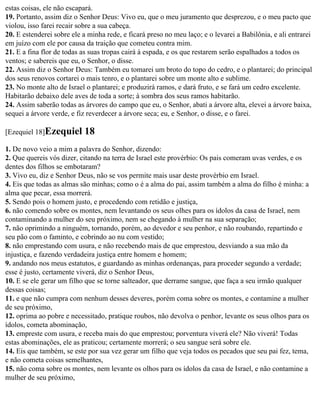 estas coisas, ele não escapará.
19. Portanto, assim diz o Senhor Deus: Vivo eu, que o meu juramento que desprezou, e o meu pacto que
violou, isso farei recair sobre a sua cabeça.
20. E estenderei sobre ele a minha rede, e ficará preso no meu laço; e o levarei a Babilônia, e ali entrarei
em juízo com ele por causa da traição que cometeu contra mim.
21. E a fina flor de todas as suas tropas cairá à espada, e os que restarem serão espalhados a todos os
ventos; e sabereis que eu, o Senhor, o disse.
22. Assim diz o Senhor Deus: Também eu tomarei um broto do topo do cedro, e o plantarei; do principal
dos seus renovos cortarei o mais tenro, e o plantarei sobre um monte alto e sublime.
23. No monte alto de Israel o plantarei; e produzirá ramos, e dará fruto, e se fará um cedro excelente.
Habitarão debaixo dele aves de toda a sorte; à sombra dos seus ramos habitarão.
24. Assim saberão todas as árvores do campo que eu, o Senhor, abati a árvore alta, elevei a árvore baixa,
sequei a árvore verde, e fiz reverdecer a árvore seca; eu, e Senhor, o disse, e o farei.

[Ezequiel 18]Ezequiel      18
1. De novo veio a mim a palavra do Senhor, dizendo:
2. Que quereis vós dizer, citando na terra de Israel este provérbio: Os pais comeram uvas verdes, e os
dentes dos filhos se embotaram?
3. Vivo eu, diz e Senhor Deus, não se vos permite mais usar deste provérbio em Israel.
4. Eis que todas as almas são minhas; como o é a alma do pai, assim também a alma do filho é minha: a
alma que pecar, essa morrerá.
5. Sendo pois o homem justo, e procedendo com retidão e justiça,
6. não comendo sobre os montes, nem levantando os seus olhes para os ídolos da casa de Israel, nem
contaminando a mulher do seu próximo, nem se chegando à mulher na sua separação;
7. não oprimindo a ninguém, tornando, porém, ao devedor e seu penhor, e não roubando, repartindo e
seu pão com o faminto, e cobrindo ao nu com vestido;
8. não emprestando com usura, e não recebendo mais de que emprestou, desviando a sua mão da
injustiça, e fazendo verdadeira justiça entre homem e homem;
9. andando nos meus estatutos, e guardando as minhas ordenanças, para proceder segundo a verdade;
esse é justo, certamente viverá, diz o Senhor Deus,
10. E se ele gerar um filho que se torne salteador, que derrame sangue, que faça a seu irmão qualquer
dessas coisas;
11. e que não cumpra com nenhum desses deveres, porém coma sobre os montes, e contamine a mulher
de seu próximo,
12. oprima ao pobre e necessitado, pratique roubos, não devolva o penhor, levante os seus olhos para os
ídolos, cometa abominação,
13. empreste com usura, e receba mais do que emprestou; porventura viverá ele? Não viverá! Todas
estas abominações, ele as praticou; certamente morrerá; o seu sangue será sobre ele.
14. Eis que também, se este por sua vez gerar um filho que veja todos os pecados que seu pai fez, tema,
e não cometa coisas semelhantes,
15. não coma sobre os montes, nem levante os olhos para os ídolos da casa de Israel, e não contamine a
mulher de seu próximo,
 