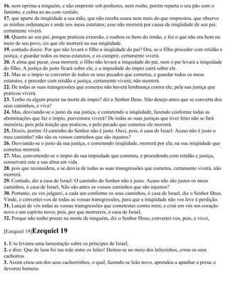 16. nem oprima a ninguém, e não empreste sob penhores, nem roube, porém reparta o seu pão com o
faminto, e cubra ao nu com vestido;
17. que aparte da iniqüidade a sua mão, que não receba usura nem mais do que emprestou, que observe
as minhas ordenanças e ande nos meus estatutos; esse não morrerá por causa da iniqüidade de seu pai;
certamente viverá.
18. Quanto ao seu pai, porque praticou extorsão, e roubou os bens do irmão, e fez o que não era bom no
meio de seu povo, eis que ele morrerá na sua iniqüidade.
19. contudo dizeis: Por que não levará o filho a iniqüidade do pai? Ora, se o filho proceder com retidão e
justiça, e guardar todos os meus estatutos, e os cumprir, certamente viverá.
20. A alma que pecar, essa morrerá; o filho não levará a iniquidade do pai, nem o pai levará a iniquidade
do filho, A justiça do justo ficará sobre ele, e a impiedade do ímpio cairá sobre ele.
21. Mas se o ímpio se converter de todos os seus pecados que cometeu, e guardar todos os meus
estatutos, e preceder com retidão e justiça, certamente viverá; não morrerá.
22. De todas as suas transgressões que cometeu não haverá lembrança contra ele; pela sua justiça que
praticou viverá.
23. Tenho eu algum prazer na morte do ímpio? diz o Senhor Deus. Não desejo antes que se converta dos
seus caminhos, e viva?
24. Mas, desviando-se o justo da sua justiça, e cometendo a iniqüidade, fazendo conforme todas as
abominações que faz o ímpio, porventura viverá? De todas as suas justiças que tiver feito não se fará
memória; pois pela traição que praticou, e pelo pecado que cometeu ele morrerá.
25. Dizeis, porém: O caminho do Senhor não é justo. Ouvi, pois, ó casa de Israel: Acaso não é justo o
meu caminho? não são os vossos caminhos que são injustos?
26. Desviando-se o justo da sua justiça, e cometendo iniqüidade, morrerá por ela; na sua iniqüidade que
cometeu morrerá.
27. Mas, convertendo-se o ímpio da sua impiedade que cometeu, e procedendo com retidão e justiça,
conservará este a sua alma em vida.
28. pois que reconsidera, e se desvia de todas as suas transgressões que cometeu, certamente viverá, não
morrerá.
29. Contudo, diz a casa de Israel: O caminho do Senhor não é justo. Acaso não são justos os meus
caminhos, ó casa de Israel, Não são antes os vossos caminhos que são injustos?
30. Portanto, eu vos julgarei, a cada um conforme os seus caminhos, ó casa de Israel, diz o Senhor Deus.
Vinde, e convertei-vos de todas as vossas transgressões, para que a iniqüidade não vos leve à perdição.
31. Lançai de vós todas as vossas transgressões que cometestes contra mim; e criai em vós um coração
novo e um espírito novo; pois, por que morrereis, ó casa de Israel,
32. Porque não tenho prazer na morte de ninguém, diz o Senhor Deus; convertei-vos, pois, e vivei,

[Ezequiel 19]Ezequiel      19
1. E tu levanta uma lamentação sobre os príncipes de Israel,
2. e dize: Que de leoa foi tua mãe entre os leões! Deitou-se no meio dos leõezinhos, criou os seus
cachorros.
3. Assim criou um dos seus cachorrinhos, o qual, fazendo-se leão novo, aprendeu a apanhar a presa; e
devorou homens.
 