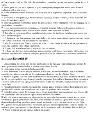 4. Ora as nações ouviram falar dele; foi apanhado na cova delas; e o trouxeram com ganchos à terra do
Egito.
5. Vendo, pois, ela que havia esperado, e que a sua esperança era perdida, tomou outro dos seus
cachorros, e fê-lo leão novo.
6. E este, rondando no meio dos leões, veio a ser leão novo, e aprendeu a apanhar a presa; e devorou
homens.
7. E devastou os seus palácios, e destruiu as suas cidades; e assolou-se a terra, e a sua plenitude, por
causa do som do seu rugido.
8. Então se ajuntaram contra ele as gentes das províncias ao redor; estenderam sobre ele a rede; e ele foi
apanhado na cova delas.
9. E com ganchos meteram-no numa jaula, e o levaram ao rei de Babilônia; fizeram-no entrar nos
lugares fortes, para que se não ouvisse mais a sua voz sobre os montes de Israel.
10. Tua mãe era como uma videira plantada junto às águas; ela frutificou, e encheu-se de ramos, por
causa das muitas águas.
11. E tinha uma vara forte para cetro de governador, e elevou-se a sua estatura entre os espessos ramos,
e foi vista na sua altura com a multidão dos seus ramos.
12. Mas foi arrancada com furor, e lançada por terra; o vento oriental secou o seu fruto; quebrou-se e
secou-se a sua forte vara; o fogo a consumiu.
13. E agora está plantada no deserto, numa terra seca e sedenta.
14. E duma vara dos seus ramos saiu fogo que consumiu o seu fruto, de maneira que não há mais nela
nenhuma vara forte para servir de cetro para governar. Essa é a lamentação, e servirá de lamentação.

[Ezequiel 20]Ezequiel      20
1. Ora aconteceu, no sétimo ano, no mês quinto, aos dez do mês, que vieram alguns dos anciãos de
Israel, para consultarem o Senhor; e assentaram-se diante de mim.
2. Então veio a mim a palavra do Senhor, dizendo:
3. Filho do homem, fala aos anciãos de Israel, e dize-lhes: Assim diz o Senhor Deus: Vós vindes
consultar-me, Vivo eu, que não me deixarei ser consultado de vós, diz o Senhor Deus.
4. Acaso os julgarás, faze-lhes saber as abominações de seus pais; e dize-lhes: Assim diz o Senhor Deus:
No dia em que escolhi a Israel, levantei a minha mão para a descendência da casa de Jacó, e me deu a
conhecer a eles na terra do Egito, quando levantei a minha mão para eles, dizendo: Eu sou o Senhor
vosso Deus.
6. Naquele dia levantei a minha mão para eles, jurando que os tiraria da terra do Egito para uma terra
que lhes tinha espiado, que mana leite e mel, a qual é a glória de todas as terras.
7. Então lhes disse: Lançai de vós, cada um, as coisas abomináveis que encantam os seus olhos, e não
vos contamineis com os ídolos do Egito; eu sou o Senhor vosso Deus.
8. Mas rebelaram-se contra mim, e não me quiseram ouvir; não lançaram de si, cada um, as coisas
abomináveis que encantavam os seus olhos, nem deixaram os ídolos de Egito; então eu disse que
derramaria sobre eles o meu furor, para cumprir a minha ira contra eles no meio da terra do Egito.
9. O que fiz, porém, foi por amor do meu nome, para que não fosse profanado à vista das nações, no
meio das quais eles estavam, a cujos olhos eu me dei a conhecer a eles, tirando-os da terra do Egito.
10. Assim os tirei da terra do Egito, e os levei ao deserto.
 