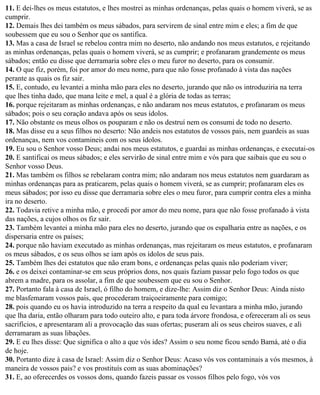 11. E dei-lhes os meus estatutos, e lhes mostrei as minhas ordenanças, pelas quais o homem viverá, se as
cumprir.
12. Demais lhes dei também os meus sábados, para servirem de sinal entre mim e eles; a fim de que
soubessem que eu sou o Senhor que os santifica.
13. Mas a casa de Israel se rebelou contra mim no deserto, não andando nos meus estatutos, e rejeitando
as minhas ordenanças, pelas quais o homem viverá, se as cumprir; e profanaram grandemente os meus
sábados; então eu disse que derramaria sobre eles o meu furor no deserto, para os consumir.
14. O que fiz, porém, foi por amor do meu nome, para que não fosse profanado à vista das nações
perante as quais os fiz sair.
15. E, contudo, eu levantei a minha mão para eles no deserto, jurando que não os introduziria na terra
que lhes tinha dado, que mana leite e mel, a qual é a glória de todas as terras;
16. porque rejeitaram as minhas ordenanças, e não andaram nos meus estatutos, e profanaram os meus
sábados; pois o seu coração andava após os seus ídolos.
17. Não obstante os meus olhos os pouparam e não os destruí nem os consumi de todo no deserto.
18. Mas disse eu a seus filhos no deserto: Não andeis nos estatutos de vossos pais, nem guardeis as suas
ordenanças, nem vos contamineis com os seus ídolos.
19. Eu sou o Senhor vosso Deus; andai nos meus estatutos, e guardai as minhas ordenanças, e executai-os
20. E santificai os meus sábados; e eles servirão de sinal entre mim e vós para que saibais que eu sou o
Senhor vosso Deus.
21. Mas também os filhos se rebelaram contra mim; não andaram nos meus estatutos nem guardaram as
minhas ordenanças para as praticarem, pelas quais o homem viverá, se as cumprir; profanaram eles os
meus sábados; por isso eu disse que derramaria sobre eles o meu furor, para cumprir contra eles a minha
ira no deserto.
22. Todavia retive a minha mão, e procedi por amor do meu nome, para que não fosse profanado à vista
das nações, a cujos olhos os fiz sair.
23. Também levantei a minha mão para eles no deserto, jurando que os espalharia entre as nações, e os
dispersaria entre os países;
24. porque não haviam executado as minhas ordenanças, mas rejeitaram os meus estatutos, e profanaram
os meus sábados, e os seus olhos se iam após os ídolos de seus pais.
25. Também lhes dei estatutos que não eram bons, e ordenanças pelas quais não poderiam viver;
26. e os deixei contaminar-se em seus próprios dons, nos quais faziam passar pelo fogo todos os que
abrem a madre, para os assolar, a fim de que soubessem que eu sou o Senhor.
27. Portanto fala à casa de Israel, ó filho do homem, e dize-lhe: Assim diz o Senhor Deus: Ainda nisto
me blasfemaram vossos pais, que procederam traiçoeiramente para comigo;
28. pois quando eu os havia introduzido na terra a respeito da qual eu levantara a minha mão, jurando
que lha daria, então olharam para todo outeiro alto, e para toda árvore frondosa, e ofereceram ali os seus
sacrifícios, e apresentaram ali a provocação das suas ofertas; puseram ali os seus cheiros suaves, e ali
derramaram as suas libações.
29. E eu lhes disse: Que significa o alto a que vós ides? Assim o seu nome ficou sendo Bamá, até o dia
de hoje.
30. Portanto dize à casa de Israel: Assim diz o Senhor Deus: Acaso vós vos contaminais a vós mesmos, à
maneira de vossos pais? e vos prostituís com as suas abominações?
31. E, ao oferecerdes os vossos dons, quando fazeis passar os vossos filhos pelo fogo, vós vos
 