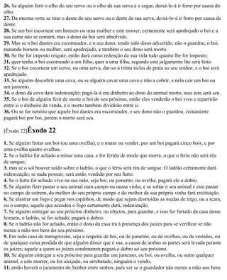 26. Se alguém ferir o olho do seu servo ou o olho da sua serva e o cegar, deixá-lo-á ir forro por causa do
olho.
27. Da mesma sorte se tirar o dente do seu servo ou o dente da sua serva, deixá-lo-á ir forro por causa do
dente.
28. Se um boi escornear um homem ou uma mulher e este morrer, certamente será apedrejado o boi e a
sua carne não se comerá; mas o dono do boi será absolvido.
29. Mas se o boi dantes era escorneador, e o seu dono, tendo sido disso advertido, não o guardou, o boi,
matando homem ou mulher, será apedrejado, e também o seu dono será morto.
30. Se lhe for imposto resgate, então dará como redenção da sua vida tudo quanto lhe for imposto;
31. quer tenha o boi escorneado a um filho, quer a uma filha, segundo este julgamento lhe será feito.
32. Se o boi escornear um servo, ou uma serva, dar-se-á trinta siclos de prata ao seu senhor, e o boi será
apedrejado.
33. Se alguém descobrir uma cova, ou se alguém cavar uma cova e não a cobrir, e nela cair um boi ou
um jumento,
34. o dono da cova dará indenização; pagá-la-á em dinheiro ao dono do animal morto, mas este será seu.
35. Se o boi de alguém ferir de morte o boi do seu próximo, então eles venderão o boi vivo e repartirão
entre si o dinheiro da venda, e o morto também dividirão entre si.
36. Ou se for notório que aquele boi dantes era escorneador, e seu dono não o guardou, certamente
pagará boi por boi, porém o morto será seu.

[Êxodo 22]Êxodo      22
1. Se alguém furtar um boi (ou uma ovelha), e o matar ou vender, por um boi pagará cinco bois, e por
uma ovelha quatro ovelhas.
2. Se o ladrão for achado a minar uma casa, e for ferido de modo que morra, o que o feriu não será réu
de sangue;
3. mas se o sol houver saído sobre o ladrão, o que o feriu será réu de sangue. O ladrão certamente dará
indenização; se nada possuir, será então vendido por seu furto.
4. Se o furto for achado vivo na sua mão, seja boi, ou jumento, ou ovelha, pagará ele o dobro.
5. Se alguém fizer pastar o seu animal num campo ou numa vinha, e se soltar o seu animal e este pastar
no campo de outrem, do melhor do seu próprio campo e do melhor da sua própria vinha fará restituição.
6. Se alastrar um fogo e pegar nos espinhos, de modo que sejam destruídas as medas de trigo, ou a seara,
ou o campo, aquele que acendeu o fogo certamente dará, indenização.
7. Se alguém entregar ao seu próximo dinheiro, ou objetos, para guardar, e isso for furtado da casa desse
homem, o ladrão, se for achado, pagará o dobro.
8. Se o ladrão não for achado, então o dono da casa irá à presença dos juizes para se verificar se não
meteu a mão nos bens do seu próximo.
9. Em todo caso de transgressão, seja a respeito de boi, ou de jumento, ou de ovelhas, ou de vestidos, ou
de qualquer coisa perdida de que alguém disser que é sua, a causa de ambas as partes será levada perante
os juízes; aquele a quem os juízes condenarem pagará o dobro ao seu próximo.
10. Se alguém entregar a seu próximo para guardar um jumento, ou boi, ou ovelha, ou outro qualquer
animal, e este morrer, ou for aleijado, ou arrebatado, ninguém o vendo,
11. então haverá o juramento do Senhor entre ambos, para ver se o guardador não meteu a mão nos bens
 