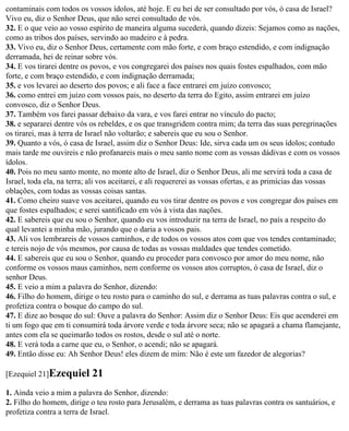 contaminais com todos os vossos ídolos, até hoje. E eu hei de ser consultado por vós, ó casa de Israel?
Vivo eu, diz o Senhor Deus, que não serei consultado de vós.
32. E o que veio ao vosso espírito de maneira alguma sucederá, quando dizeis: Sejamos como as nações,
como as tribos dos países, servindo ao madeiro e à pedra.
33. Vivo eu, diz o Senhor Deus, certamente com mão forte, e com braço estendido, e com indignação
derramada, hei de reinar sobre vós.
34. E vos tirarei dentre os povos, e vos congregarei dos países nos quais fostes espalhados, com mão
forte, e com braço estendido, e com indignação derramada;
35. e vos levarei ao deserto dos povos; e ali face a face entrarei em juízo convosco;
36. como entrei em juízo com vossos pais, no deserto da terra do Egito, assim entrarei em juízo
convosco, diz o Senhor Deus.
37. Também vos farei passar debaixo da vara, e vos farei entrar no vínculo do pacto;
38. e separarei dentre vós os rebeldes, e os que transgridem contra mim; da terra das suas peregrinações
os tirarei, mas à terra de Israel não voltarão; e sabereis que eu sou o Senhor.
39. Quanto a vós, ó casa de Israel, assim diz o Senhor Deus: Ide, sirva cada um os seus ídolos; contudo
mais tarde me ouvireis e não profanareis mais o meu santo nome com as vossas dádivas e com os vossos
ídolos.
40. Pois no meu santo monte, no monte alto de Israel, diz o Senhor Deus, ali me servirá toda a casa de
Israel, toda ela, na terra; ali vos aceitarei, e ali requererei as vossas ofertas, e as primícias das vossas
oblações, com todas as vossas coisas santas.
41. Como cheiro suave vos aceitarei, quando eu vos tirar dentre os povos e vos congregar dos países em
que fostes espalhados; e serei santificado em vós à vista das nações.
42. E sabereis que eu sou o Senhor, quando eu vos introduzir na terra de Israel, no país a respeito do
qual levantei a minha mão, jurando que o daria a vossos pais.
43. Ali vos lembrareis de vossos caminhos, e de todos os vossos atos com que vos tendes contaminado;
e tereis nojo de vós mesmos, por causa de todas as vossas maldades que tendes cometido.
44. E sabereis que eu sou o Senhor, quando eu proceder para convosco por amor do meu nome, não
conforme os vossos maus caminhos, nem conforme os vossos atos corruptos, ó casa de Israel, diz o
senhor Deus.
45. E veio a mim a palavra do Senhor, dizendo:
46. Filho do homem, dirige o teu rosto para o caminho do sul, e derrama as tuas palavras contra o sul, e
profetiza contra o bosque do campo do sul.
47. E dize ao bosque do sul: Ouve a palavra do Senhor: Assim diz o Senhor Deus: Eis que acenderei em
ti um fogo que em ti consumirá toda árvore verde e toda árvore seca; não se apagará a chama flamejante,
antes com ela se queimarão todos os rostos, desde o sul até o norte.
48. E verá toda a carne que eu, o Senhor, o acendi; não se apagará.
49. Então disse eu: Ah Senhor Deus! eles dizem de mim: Não é este um fazedor de alegorias?

[Ezequiel 21]Ezequiel      21
1. Ainda veio a mim a palavra do Senhor, dizendo:
2. Filho do homem, dirige o teu rosto para Jerusalém, e derrama as tuas palavras contra os santuários, e
profetiza contra a terra de Israel.
 