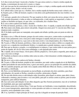 3. E dize à terra de Israel: Assim diz o Senhor: Eis que estou contra ti, e tirarei a minha espada da
bainha, e exterminarei do meio de ti o justo e o ímpio.
4. E, por isso que hei de exterminar do meio de ti o justo e o ímpio, a minha espada sairá da bainha
contra toda a carne, desde o sul até o norte.
5. E saberá toda a carne que eu, o Senhor, tirei a minha espada da bainha nunca mais voltará a ela.
6. Suspira, pois, ó filho do homem; suspira à vista deles com quebrantamento dos teus lombos e com
amargura.
7. E será que, quando eles te disserem: Por que suspiras tu dirás: por causa das novas, porque vêm; e
todo coração desmaiará, e todas as mãos se enfraquecerão, e todo espírito se angustiará, e todos os
joelhos se desfarão em águas; eis que vêm, e se realizarão, diz o Senhor Deus.
8. E veio a mim a palavra do Senhor, dizendo:
9. Filho do homem, profetiza, e dize: Assim diz o Senhor; dize: A espada, a espada está afiada e polida.
10. Para matar está afiada, para reluzir está polida. Alegrar-nos-emos pois? A vara de meu filho é que
despreza todo o madeiro.
11. E foi dada a polir para ser manejada; esta espada está afiada e polida, para ser posta na mão do
matador.
12. Grita e uiva, ó filho do homem, porque ela será contra o meu povo, contra todos os príncipes de
Israel. Estes juntamente com o meu povo estão entregues à espada; bate pois na tua coxa.
13. Porque se faz uma prova; e que será se não mais existir a vara desprezadora, diz o Senhor Deus.
14. Tu pois, ó filho do homem, profetiza, e bate com as mãos uma na outra; e dobre-se a espada até a
terceira vez, a espada dos mortalmente feridos; é a espada para a grande matança, a que os rodeia.
15. Para que se derreta o coração, e se multipliquem os tropeços, é que contra todas as suas portas pus a
ponta da espada; ah! ela foi feita como relâmpago, e está aguçada para matar.
16. e espada, une as tuas forças, vira-te para a direita; prepara-te, vira-te para a esquerda, para onde quer
que o teu rosto se dirigir.
17. Também eu baterei com as minhas mãos uma na outra, e farei descansar a minha indignação; eu, o
Senhor, o disse.
18. De novo veio a mim a palavra de Senhor, dizendo:
19. Tu pois, ó filho do homem, propõe-te dois caminhos, por onde venha a espada do rei de Babilônia.
Ambos procederão de uma mesma terra; e grava um marco, grava-o no princípio do caminho da cidade.
20. Um caminho proporás, por onde virá a espada contra Rabá dos filhos de Amom, e contra Judá, em
Jerusalém, a fortificada.
21. Pois o rei de Babilônia está parado na encruzilhada, no princípio dos dois caminhos, para fazer
adivinhações; ele sacode as flechas, consulta os terafins, atenta para o fígado.
22. Na sua mão direita estava a adivinhação sobre Jerusalém, para dispor os aríetes, para abrir a boca,
ordenando a matança, para levantar a voz com júbilo, para pôr os aríetes contra as portas, para levantar
tranqueiras, para edificar baluartes.
23. Isso será como adivinhação vã aos olhos daqueles que lhes fizerem juramentos; mas ele se lembrará
da iniqüidade, para que sejam apanhados.
24. Portanto assim diz o Senhor Deus: Visto que fizestes ser lembrada a vossa iniqüidade, descobrindo-
se as vossas transgressões, aparecendo os vossos pecados em todos os vossos atos; visto que viestes em
memória, sereis apanhados com a mão.
25. E tu, ó profano e ímpio príncipe de Israel, cujo dia é chegado no tempo da punição final;
 