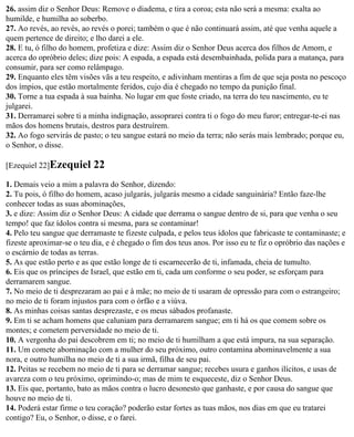 26. assim diz o Senhor Deus: Remove o diadema, e tira a coroa; esta não será a mesma: exalta ao
humilde, e humilha ao soberbo.
27. Ao revés, ao revés, ao revés o porei; também o que é não continuará assim, até que venha aquele a
quem pertence de direito; e lho darei a ele.
28. E tu, ó filho do homem, profetiza e dize: Assim diz o Senhor Deus acerca dos filhos de Amom, e
acerca do opróbrio deles; dize pois: A espada, a espada está desembainhada, polida para a matança, para
consumir, para ser como relâmpago.
29. Enquanto eles têm visões vãs a teu respeito, e adivinham mentiras a fim de que seja posta no pescoço
dos ímpios, que estão mortalmente feridos, cujo dia é chegado no tempo da punição final.
30. Torne a tua espada à sua bainha. No lugar em que foste criado, na terra do teu nascimento, eu te
julgarei.
31. Derramarei sobre ti a minha indignação, assoprarei contra ti o fogo do meu furor; entregar-te-ei nas
mãos dos homens brutais, destros para destruírem.
32. Ao fogo servirás de pasto; o teu sangue estará no meio da terra; não serás mais lembrado; porque eu,
o Senhor, o disse.

[Ezequiel 22]Ezequiel      22
1. Demais veio a mim a palavra do Senhor, dizendo:
2. Tu pois, ó filho do homem, acaso julgarás, julgarás mesmo a cidade sanguinária? Então faze-lhe
conhecer todas as suas abominações,
3. e dize: Assim diz o Senhor Deus: A cidade que derrama o sangue dentro de si, para que venha o seu
tempo! que faz ídolos contra si mesma, para se contaminar!
4. Pelo teu sangue que derramaste te fizeste culpada, e pelos teus ídolos que fabricaste te contaminaste; e
fizeste aproximar-se o teu dia, e é chegado o fim dos teus anos. Por isso eu te fiz o opróbrio das nações e
o escárnio de todas as terras.
5. As que estão perto e as que estão longe de ti escarnecerão de ti, infamada, cheia de tumulto.
6. Eis que os príncipes de Israel, que estão em ti, cada um conforme o seu poder, se esforçam para
derramarem sangue.
7. No meio de ti desprezaram ao pai e à mãe; no meio de ti usaram de opressão para com o estrangeiro;
no meio de ti foram injustos para com o órfão e a viúva.
8. As minhas coisas santas desprezaste, e os meus sábados profanaste.
9. Em ti se acham homens que caluniam para derramarem sangue; em ti há os que comem sobre os
montes; e cometem perversidade no meio de ti.
10. A vergonha do pai descobrem em ti; no meio de ti humilham a que está impura, na sua separação.
11. Um comete abominação com a mulher do seu próximo, outro contamina abominavelmente a sua
nora, e outro humilha no meio de ti a sua irmã, filha de seu pai.
12. Peitas se recebem no meio de ti para se derramar sangue; recebes usura e ganhos ilícitos, e usas de
avareza com o teu próximo, oprimindo-o; mas de mim te esqueceste, diz o Senhor Deus.
13. Eis que, portanto, bato as mãos contra o lucro desonesto que ganhaste, e por causa do sangue que
houve no meio de ti.
14. Poderá estar firme o teu coração? poderão estar fortes as tuas mãos, nos dias em que eu tratarei
contigo? Eu, o Senhor, o disse, e o farei.
 