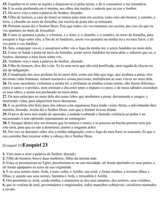 15. Espalhar-te-ei entre as nações e dispersar-te-ei pelas terras; e de ti consumirei a tua imundícia.
16. E tu serás profanada em ti mesma, aos olhos das nações, e saberás que eu sou o Senhor.
17. De novo veio a mim a palavra do Senhor, dizendo:
18. Filho do homem, a casa de Israel se tornou para mim em escória; todos eles são bronze, e estanho, e
ferro, e chumbo no meio da fornalha; em escória de prata eles se tornaram.
19. Portanto assim diz o Senhor Deus: Pois que todos vós vos tornastes em escória, por isso eis que eu
vos ajuntarei no meio de Jerusalém.
20. Como se ajuntam a prata, e o bronze, e o ferro, e o chumbo, e o estanho, no meio da fornalha, para
assoprar o fogo sobre eles, a fim de se fundirem, assim vos ajuntarei na minha ira e no meu furor, e ali
vos porei e vos fundirei.
21. Sim, congregar-vos-ei, e assoprarei sobre vós o fogo da minha ira; e sereis fundidos no meio dela.
22. Como se funde a prata no meio da fornalha, assim sereis fundidos no meio dela; e sabereis que eu, o
Senhor, derramei o meu furor sobre vós.
23. Também veio a mim a palavra do Senhor, dizendo:
24. Filho do homem, dize-lhe a ela: Tu és uma terra que não está purificada, nem regada de chuvas no
dia da indignação.
25. Conspiração dos seus profetas há no meio dela, como um leão que ruge, que arrebata a presa; eles
devoram vidas humanas; tomam tesouros e coisas preciosas; multiplicam as suas viúvas no meio dela.
26. Os seus sacerdotes violentam a minha lei, e profanam as minhas coisas santas; não fazem diferença
entre o santo e o profano, nem ensinam a discernir entre o impuro e o puro; e de meus sábados escondem
os seus olhos, e assim sou profanado no meio deles.
27. Os seus príncipes no meio dela são como lobos que arrebatam a presa: derramando o sangue, e
destruindo vidas, para adquirirem lucro desonesto.
28. E os profetas têm feito para eles reboco com argamassa fraca tendo visões falsas, e adivinhando-lhes
mentira, dizendo: Assim diz o Senhor Deus; sem que o Senhor tivesse falado.
29. O povo da terra tem usado de opressão, e andado roubando e fazendo violência ao pobre e ao
necessitado, e tem oprimido injustamente ao estrangeiro.
30. E busquei dentre eles um homem que levantasse o muro, e se pusesse na brecha perante mim por
esta terra, para que eu não a destruísse; porém a ninguém achei.
31. Por isso eu derramei sobre eles a minha indignação; com o fogo do meu furor os consumi; fiz que o
seu caminho lhes recaísse sobre a cabeça, diz o Senhor Deus.

[Ezequiel 23]Ezequiel      23
1. Veio mais a mim a palavra do Senhor, dizendo:
2. Filho do homem, houve duas mulheres, filhas da mesma mãe.
3. Estas se prostituíram no Egito; prostituíram-se na sua mocidade; ali foram apertados os seus peitos, e
ali foram apalpados os seios da sua virgindade.
4. E os seus nomes eram: Aolá, a mais velha, e Aolibá, sua irmã; e foram minhas, e tiveram filhos e
filhas; e, quanto aos seus nomes, Samária é Aolá, e Jerusalém é Aolibá.
5. Ora prostituiu-se Aolá, sendo minha; e enamorou-se dos seus amantes, dos assírios, seus vizinhos,
6. que se vestiam de azul, governadores e magistrados, todos mancebos cobiçáveis, cavaleiros montados
a cavalo.
 
