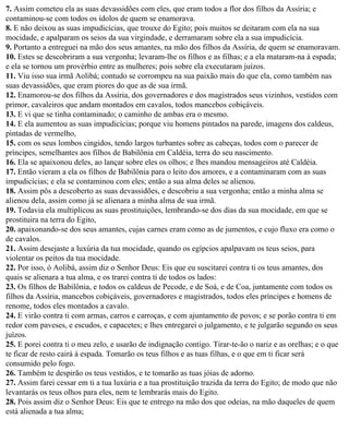 7. Assim cometeu ela as suas devassidões com eles, que eram todos a flor dos filhos da Assíria; e
contaminou-se com todos os ídolos de quem se enamorava.
8. E não deixou as suas impudicícias, que trouxe do Egito; pois muitos se deitaram com ela na sua
mocidade, e apalparam os seios da sua virgindade, e derramaram sobre ela a sua impudicícia.
9. Portanto a entreguei na mão dos seus amantes, na mão dos filhos da Assíria, de quem se enamoravam.
10. Estes se descobriram a sua vergonha; levaram-lhe os filhos e as filhas; e a ela mataram-na à espada;
e ela se tornou um provérbio entre as mulheres; pois sobre ela executaram juízos.
11. Viu isso sua irmã Aolibá; contudo se corrompeu na sua paixão mais do que ela, como também nas
suas devassidões, que eram piores do que as de sua irmã.
12. Enamorou-se dos filhos da Assíria, dos governadores e dos magistrados seus vizinhos, vestidos com
primor, cavaleiros que andam montados em cavalos, todos mancebos cobiçáveis.
13. E vi que se tinha contaminado; o caminho de ambas era o mesmo.
14. E ela aumentou as suas impudicícias; porque viu homens pintados na parede, imagens dos caldeus,
pintadas de vermelho,
15. com os seus lombos cingidos, tendo largos turbantes sobre as cabeças, todos com o parecer de
príncipes, semelhantes aos filhos de Babilônia em Caldéia, terra do seu nascimento.
16. Ela se apaixonou deles, ao lançar sobre eles os olhos; e lhes mandou mensageiros até Caldéia.
17. Então vieram a ela os filhos de Babilônia para o leito dos amores, e a contaminaram com as suas
impudicícias; e ela se contaminou com eles; então a sua alma deles se alienou.
18. Assim pôs a descoberto as suas devassidões, e descobriu a sua vergonha; então a minha alma se
alienou dela, assim como já se alienara a minha alma de sua irmã.
19. Todavia ela multiplicou as suas prostituições, lembrando-se dos dias da sua mocidade, em que se
prostituira na terra do Egito,
20. apaixonando-se dos seus amantes, cujas carnes eram como as de jumentos, e cujo fluxo era como o
de cavalos.
21. Assim desejaste a luxúria da tua mocidade, quando os egípcios apalpavam os teus seios, para
violentar os peitos da tua mocidade.
22. Por isso, ó Aolibá, assim diz o Senhor Deus: Eis que eu suscitarei contra ti os teus amantes, dos
quais se alienara a tua alma, e os trarei contra ti de todos os lados:
23. Os filhos de Babilônia, e todos os caldeus de Pecode, e de Soá, e de Coa, juntamente com todos os
filhos da Assíria, mancebos cobiçáveis, governadores e magistrados, todos eles príncipes e homens de
renome, todos eles montados a cavalo.
24. E virão contra ti com armas, carros e carroças, e com ajuntamento de povos; e se porão contra ti em
redor com paveses, e escudos, e capacetes; e lhes entregarei o julgamento, e te julgarão segundo os seus
juízos.
25. E porei contra ti o meu zelo, e usarão de indignação contigo. Tirar-te-ão o nariz e as orelhas; e o que
te ficar de resto cairá à espada. Tomarão os teus filhos e as tuas filhas, e o que em ti ficar será
consumido pelo fogo.
26. Também te despirão os teus vestidos, e te tomarão as tuas jóias de adorno.
27. Assim farei cessar em ti a tua luxúria e a tua prostituição trazida da terra do Egito; de modo que não
levantarás os teus olhos para eles, nem te lembrarás mais do Egito.
28. Pois assim diz o Senhor Deus: Eis que te entrego na mão dos que odeias, na mão daqueles de quem
está alienada a tua alma;
 