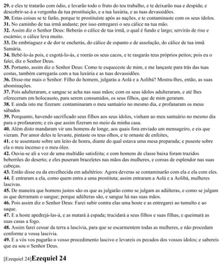 29. e eles te tratarão com ódio, e levarão todo o fruto do teu trabalho, e te deixarão nua e despida; e
descobrir-se-á a vergonha da tua prostituição, e a tua luxúria, e as tuas devassidões.
30. Estas coisas se te farão, porque te prostituíste após as nações, e te contaminaste com os seus ídolos.
31. No caminho de tua irmã andaste; por isso entregarei o seu cálice na tua mão.
32. Assim diz o Senhor Deus: Beberás o cálice de tua irmã, o qual é fundo e largo; servirás de riso e
escárnio; o cálice leva muito.
33. De embriaguez e de dor te encherás, do cálice de espanto e de assolação, do cálice de tua irmã
Samária.
34. Bebê-lo-ás pois, e esgotá-lo-ás, e roerás os seus cacos, e te rasgarás teus próprios peitos; pois eu o
falei, diz o Senhor Deus.
35. Portanto, assim diz o Senhor Deus: Como te esqueceste de mim, e me lançaste para trás das tuas
costas, também carregarás com a tua luxúria e as tuas devassidões.
36. Disse-me mais o Senhor: Filho do homem, julgarás a Aolá e a Aolibá? Mostra-lhes, então, as suas
abominações.
37. Pois adulteraram, e sangue se acha nas suas mãos; com os seus ídolos adulteraram, e até lhes
ofereceram em holocausto, para serem consumidos, os seus filhos, que de mim geraram.
38. E ainda isto me fizeram: contaminaram o meu santuário no mesmo dia, e profanaram os meus
sábados
39. Porquanto, havendo sacrificado seus filhos aos seus ídolos, vinham ao meu santuário no mesmo dia
para o profanarem; e eis que assim fizeram no meio da minha casa.
40. Além disto mandaram vir uns homens de longe, aos quais fora enviado um mensageiro, e eis que
vieram. Por amor deles te levaste, pintaste os teus olhos, e te ornaste de enfeites,
41. e te assentaste sobre um leito de honra, diante do qual estava uma mesa preparada; e puseste sobre
ela o meu incenso e o meu óleo.
42. Ouvia-se ali a voz de uma multidão satisfeita; e com homens de classe baixa foram trazidos
beberrões do deserto; e eles puseram braceletes nas mãos das mulheres, e coroas de esplendor nas suas
cabeças.
43. Então disse eu da envelhecida em adultérios: Agora deveras se contaminarão com ela e ela com eles.
44. E entraram a ela, como quem entra a uma prostituta; assim entraram a Aolá e a Aolibá, mulheres
lascivas.
45. De maneira que homens justos são os que as julgarão como se julgam as adúlteras, e como se julgam
as que derramam o sangue; porque adúlteras são, e sangue há nas suas mãos.
46. Pois assim diz o Senhor Deus: Farei subir contra elas uma hoste e as entregarei ao tumulto e ao
saque.
47. E a hoste apedrejá-las-á, e as matará à espada; trucidará a seus filhos e suas filhas, e queimará as
suas casas a fogo.
48. Assim farei cessar da terra a lascívia, para que se escarmentem todas as mulheres, e não procedam
conforme a vossa lascivia.
49. E a vós vos pagarão o vosso procedimento lascivo e levareis os pecados dos vossos ídolos; e sabereis
que eu sou o Senhor Deus.

[Ezequiel 24]Ezequiel      24
 