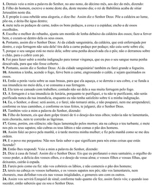 1. Demais veio a mim a palavra do Senhor, no ano nono, do décimo mês, aos dez do mês, dizendo:
2. Filho do homem, escreve o nome deste dia, deste mesmo dia; o rei de Babilônia acaba de sitiar
Jerusalém neste dia.
3. E propõe à casa rebelde uma alegoria, e dize-lhe: Assim diz o Senhor Deus: Põe a caldeira ao lume,
põe-na, e deita-lhe água dentro;
4. mete nela os pedaços de carne, todos os bons pedaços, a coxa e a espádua; enche-a de ossos
escolhidos.
5. Escolhe o melhor do rebanho, ajunta um montão de lenha debaixo da caldeira dos ossos; faze-a ferver
bem, e cozam-se dentro dela os seus ossos.
6. Portanto, assim diz o Senhor Deus: Ai da cidade sanguinária, da caldeira, que está enferrujada por
dentro, e cuja ferrugem não saiu dela! tira dela a carne pedaço por pedaço; não caiu sorte sobre ela;
7. porque o seu sangue está no meio dela; sobre uma penha descalvada ela o pôs; não o derramou sobre
o chão, para o cobrir com pó.
8. Foi para fazer subir a minha indignação para tomar vingança, que eu pus o seu sangue numa penha
descalvada, para que não fosse coberto.
9. Portanto, assim diz o Senhor Deus: Ai da cidade sanguinária! também eu farei grande a fogueira.
10. Amontoa a lenha, acende o fogo, ferve bem a carne, engrossando o caldo, e sejam queimados os
ossos.
11. Então a porás vazia sobre as suas brasas, para que ela aqueça, e se derreta o seu cobre, e se funda a
sua imundícia no meio dela, e se consuma a sua ferrugem.
12. Ela tem-se cansado com trabalhos; contudo não sai dela a sua muita ferrugem pelo fogo.
13. A ferrugem é a tua imundícia de luxúria, porquanto te purifiquei, e tu não te purificaste, não serás
purificada nunca da tua imundícia, enquanto eu não tenha satisfeito sobre ti a minha indignação.
14. Eu, o Senhor, o disse: será assim, e o farei; não tornarei atrás, e não pouparei, nem me arrependerei;
conforme os teus caminhos, e conforme os teus feitos, te julgarei, diz o Senhor Deus.
15. Também veio a mim a palavra do Senhor, dizendo:
16. Filho do homem, eis que dum golpe tirarei de ti o desejo dos teus olhos; todavia não te lamentarás,
nem chorarás, nem te correrão as lágrimas.
17. Geme, porém, em silêncio; não faças lamentação pelos mortos; ata na cabeça o teu turbante, e mete
nos pés os teus sapatos; não cubras os teus lábios e não comas o pão dos homens.
18. Assim falei ao povo pela manhã, e à tarde morreu minha mulher; e fiz pela manhã como se me deu
ordem.
19. E o povo me perguntou: Não nos farás saber o que significam para nós estas coisas que estás
fazendo?
20. Então lhes respondi: Veio a mim a palavra do Senhor, dizendo:
21. Dize à casa de Israel: Assim diz o Senhor Deus: Eis que eu profanarei o meu santuário, o orgulho do
vosso poder, a delícia dos vossos olhos, e o desejo da vossa alma; e vossos filhos e vossas filhas, que
deixastes, cairão à espada.
22. Fareis pois como eu fiz: não vos cobrireis os lábios, e não comereis o pão dos homens;
23. tereis na cabeça os vossos turbantes, e os vossos sapatos nos pés; não vos lamentareis, nem
chorareis, mas definhar-vos-eis nas vossas iniqüidades, e gemereis uns com os outros.
24. Assim vos servirá Ezequiel de sinal; conforme tudo quanto ele fez, assim fareis vós; e quando isso
suceder, então sabereis que eu sou o Senhor Deus.
 