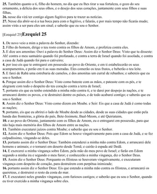 25. Também quanto a ti, filho do homem, no dia que eu lhes tirar a sua fortaleza, o gozo do seu
ornamento, a delícia dos seus olhos, e o desejo dos seus corações, juntamente com seus filhos e suas
filhas,
26. nesse dia virá ter contigo algum fugitivo para te trazer as notícias.
27. Nesse dia abrir-se-á a tua boca para com o fugitivo, e falarás, e por mais tempo não ficarás mudo;
assim virás a ser para eles um sinal; e saberão que eu sou o Senhor.

[Ezequiel 25]Ezequiel      25
1. De novo veio a mim a palavra do Senhor, dizendo:
2. Filho do homem, dirige o teu rosto contra os filhos de Amom, e profetiza contra eles.
3. E dize aos amonitas: Ouvi a palavra do Senhor Deus: Assim diz o Senhor Deus: Visto que tu disseste:
Ah! contra o meu santuário quando foi profanado, e contra a terra de Israel quando foi assolada, e contra
a casa de Judá quando foi para o cativeiro;
4. por isso eis que te entregarei em possessão ao povo do Oriente, e em ti estabelecerão os seus
acampamentos, e porão em ti as suas moradas. Eles comerão os teus frutos, e beberão o teu leite.
5. E farei de Rabá uma estrebaria de camelos, e dos amonitas um curral de rebanhos; e sabereis que eu
sou o Senhor.
6. Porque assim diz o Senhor Deus: Visto como bateste com as mãos, e pateaste com os pés, e te
alegraste com todo o despeito do teu coração contra a terra de Israel;
7. portanto eis que eu tenho estendido a minha mão contra ti, e te darei por despojo às nações, e te
arrancarei dentre os povos, e te destruirei dentre os países, e de todo acabarei contigo; e saberás que eu
sou o Senhor.
8. Assim diz o Senhor Deus: Visto como dizem em Moabe. e Seir: Eis que a casa de Judá é como todas
as nações;
9. portanto, eis que eu abrirei o lado de Moabe desde as cidades, desde as suas cidades que estão pela
banda das fronteiras, a glória do país, Bete-Jesimote, Baal-Meom, e até Quiriataim,
10. e ao povo do Oriente, juntamente com os filhos de Amom, eu o entregarei em possessão, para que
não haja mais memória dos filhos de Amom entre as nações.
11. Também executarei juízos contra Moabe; e saberão que eu sou o Senhor.
12. Assim diz o Senhor Deus: Pois que Edom se houve vingativamente para com a casa de Judá, e se fez
culpadíssimo, vingando-se deles.
13. portanto assim diz o Senhor Deus: Também estenderei a minha mão contra Edom, e arrancarei dele
homens e animais; e o tornarei em deserto desde Temã; e cairão à espada até Dedã.
14. E exercerei a minha vingança sobre Edom, pela mão do meu povo de Israel; e farão em Edom
segundo a minha ira e segundo o meu furor; e conhecerão a minha vingança, diz o Senhor Deus.
15. Assim diz o Senhor Deus: Porquanto os filisteus se houveram vingativamente, e executaram
vingança com despeito de coração, para destruírem com perpétua inimizade;
16. portanto assim diz o Senhor Deus: Eis que estendo a minha mão contra os filisteus, e arrancarei os
quereteus, e destruirei o resto da costa do mar.
17. E executarei neles grandes vinganças, com furiosos castigos; e saberão que eu sou o Senhor, quando
eu tiver exercido a minha vingança sobre eles.
 