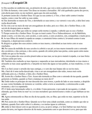 [Ezequiel 26]Ezequiel      26
1. Ora sucedeu no undécimo ano, ao primeiro do mês, que veio a mim a palavra do Senhor, dizendo:
2. Filho do homem, visto como Tiro disse no tocante a Jerusalém: Ah! está quebrada a porta dos povos;
está aberta para mim; eu me encherei, agora que ela está assolada;
3. portanto assim diz o Senhor Deus: Eis que eu sou contra ti, ó Tiro, e farei subir contra ti muitas
nações, como o mar faz subir as suas ondas.
4. Elas destruirão os muros de Tiro, e derrubarão as suas torres; e eu varrerei o seu solo, e dela farei uma
rocha descalvada.
5. Ela virá a ser no meio do mar um enxugadouro de redes; pois eu o falei, diz o Senhor Deus; e ela
servirá de despojo para as nações.
6. Também suas filhas que estão no campo serão mortas à espada; e saberão que eu sou o Senhor.
7. Porque assim diz o Senhor Deus: Eis que eu trarei contra Tiro a Nabucodonosor, rei de Babilônia,
desde o norte, o rei dos reis, com cavalos, e com carros, e com cavaleiros, sim, companhias e muito povo.
8. As tuas filhas ele matará à espada no campo; e construirá fortes contra ti, levantará contra ti uma
tranqueira, e alçará paveses contra ti;
9. dirigirá os golpes dos seus arietes contra os teus muros, e derrubará as tuas torres com os seus
machados.
10. Por causa da multidão de seus cavalos te cobrirá o seu pó; os teus muros tremerão com o estrondo
dos cavaleiros, e das carroças, e dos carros, quando ele entrar pelas tuas portas, como quem entra numa
cidade em que se fez brecha.
11. Com as patas dos seus cavalos pisará todas as tuas ruas; ao teu povo matará à espada, e as tuas fortes
colunas cairão por terra.
12. Também eles roubarão as tuas riquezas e saquearão as tuas mercadorias; derrubarão os teus muros e
arrasarão as tuas casas agradáveis; e lançarão no meio das águas as tuas pedras, as tuas madeiras, e o teu
solo.
13. E eu farei cessar o arruído das tuas cantigas, e o som das tuas harpas não se ouvira mais;
14. e farei de ti uma rocha descalvada; viras a ser um enxugadouro das redes, nunca mais serás
edificada; pois eu, o Senhor, o falei, diz o Senhor Deus.
15. Assim diz o Senhor Deus a Tiro: Acaso não tremerão as ilhas com o estrondo da tua queda, quando
gemerem os feridos, quando se fizer a matança no meio de ti?
16. Então todos os príncipes do mar descerão dos seus tronos, e porão de lado os seus mantos, e despirão
as suas vestes bordadas; de tremores se vestirão; sobre a terra se assentarão; e estremecerão a cada
momento, e de ti se espantarão.
17. E farão uma lamentação sobre ti, e te dirão: Como pereceste, ó povoada de navegantes, ó cidade
afamada, que foste forte no mar! tu e os teus moradores que atemorizastes a todos os que habitam ao teu
redor!
18. Agora estremecerão as ilhas no dia da tua queda; sim, as ilhas, que estão no mar, espantar-se-ão da
tua saída.
19. Pois assim diz o Senhor Deus: Quando eu te fizer uma cidade assolada, como as cidades que não se
habitam, quando fizer subir sobre ti o abismo, e as muitas águas te cobrirem,
20. então te farei descer com os que descem à cova, ao povo antigo, e te farei habitar nas mais baixas
partes da terra, em lugares desertos de há muito, juntamente com os que descem à cova, para que não
 