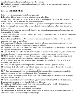 sejas habitada; e estabelecerei a glória na terra dos viventes.
21. Farei de ti um grande espanto, e não mais existirás; embora te procurem, contudo, nunca serás
achada, diz o Senhor Deus.

[Ezequiel 27]Ezequiel      27
1. De novo veio a mim a palavra do Senhor, dizendo:
2. Tu pois, ó filho do homem, levanta uma lamentação sobre Tiro;
3. e dize a Tiro, que habita na entrada do mar, e negocia com os povos em muitas ilhas: Assim diz o
Senhor Deus: ó Tiro, tu dizes: Eu sou perfeita em formosura.
4. No coração dos mares estão os teus termos; os que te edificaram aperfeiçoaram a tua formosura.
5. De ciprestes de Senir fizeram todas as tuas tábuas; trouxeram cedros do Líbano para fazerem um
mastro para ti.
6. Fizeram os teus remos de carvalhos de Basã; os teus bancos fizeram-nos de marfim engastado em
buxo das ilhas de Quitim.
7. Linho fino bordado do Egito era a tua vela, para te servir de estandarte; de azul, e púrpura das ilhas de
Elisá era a tua cobertura.
8. Os habitantes de Sidom e de Arvade eram os teus remadores; os teus peritos, ó Tiro, que em ti se
achavam, esses eram os teus pilotos.
9. Os anciãos de Gebal e seus peritos eram em ti os teus calafates; todos os navios do mar e os seus
marinheiros se achavam em ti, para tratarem dos teus negócios.
10. Os persas, e os lídios, e os de Pute eram no teu exército os teus soldados; penduravam em ti o escudo
e o capacete; aumentavam o teu esplendor.
11. Os filhos de Arvade e o teu exército estavam sobre os teus muros em redor, e os gamaditas nas tuas
torres; penduravam os seus escudos nos teus muros em redor; aperfeiçoavam a tua formosura.
12. Társis negociava contigo, por causa da abundância de toda a casta de riquezas; seus negociantes
trocavam pelas tuas mercadorias prata, ferro, estanho, e chumbo.
13. Javã, Tubál e Meseque eram teus mercadores; pelas tuas mercadorias trocavam as pessoas de
homens e vasos de bronze.
14. Os da casa de Togarma trocavam pelas tuas mercadorias cavalos e ginetes e machos;
15. os homens de Dedã eram teus mercadores; muitas ilhas eram o mercado da tua mão; tornavam a
trazer-te em troca de dentes de marfim e pau de ébano.
16. A Síria negociava contigo por causa da multidão das tuas manufaturas; pelas tuas mercadorias
trocavam granadas, púrpura, obras bordadas, linho fino, corais e rubis.
17. Judá e a terra de Israel eram teus mercadores; pelas tuas mercadorias trocavam o trigo de Minite,
cera, mel, azeite e bálsamo.
18. Por causa da multidão das tuas manufaturas, por causa da multidão de toda a sorte de riquezas,
Damasco negociava contigo em vinho de Helbom e lã branca.
19. Vedã e Javã de Uzal trocavam lã fiada pelas tuas manufaturas; ferro polido, cássia e cálamo
aromático achavam-se entre as tuas mercadorias.
20. Dedã negociava contigo em suadouros para cavalgar.
21. Arábia e todos os príncipes de Quedar também eram os mercadores ao teu serviço; em cordeiros,
carneiros e bodes, nestas coisas negociavam contigo.
 