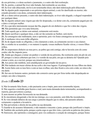 do seu próximo; e o dono aceitará o juramento, e o outro não fará restituição.
12. Se, porém, o animal lhe tiver sido furtado, fará restituirão ao seu dono.
13. Se tiver sido dilacerado, trá-lo-á em testemunho disso; não dará indenização pelo dilacerado.
14. Se alguém pedir emprestado a seu próximo algum animal, e este for danificado ou morrer, não
estando presente o seu dono, certamente dará indenização;
15. se o dono estiver presente, o outro não dará indenização; se tiver sido alugado, o aluguel responderá
por qualquer dano.
16. Se alguém seduzir uma virgem que não for desposada, e se deitar com ela, certamente pagará por ela
o dote e a terá por mulher.
17. Se o pai dela inteiramente recusar dar-lha, pagará ele em dinheiro o que for o dote das virgens.
18. Não permitirás que viva uma feiticeira.
19. Todo aquele que se deitar com animal, certamente será morto.
20. Quem sacrificar a qualquer deus, a não ser tão-somente ao Senhor, será morto.
21. Ao estrangeiro não maltratarás, nem o oprimirás; pois vós fostes estrangeiros na terra do Egito.
22. A nenhuma viúva nem órfão afligireis.
23. Se de algum modo os afligirdes, e eles clamarem a mim, eu certamente ouvirei o seu clamor;
24. e a minha ira se acenderá, e vos matarei à espada; vossas mulheres ficarão viúvas, e vossos filhos
órfãos.
25. Se emprestares dinheiro ao meu povo, ao pobre que está contigo, não te haverás com ele como
credor; não lhe imporás juros.
26. Ainda que chegues a tomar em penhor o vestido do teu próximo, lho restituirás antes do pôr do sol;
27. porque é a única cobertura que tem; é o vestido da sua pele; em que se deitaria ele? Quando pois
clamar a mim, eu o ouvirei, porque sou misericordioso.
28. Aos juízes não maldirás, nem amaldiçoarás ao governador do teu povo.
29. Não tardarás em trazer ofertas da tua ceifa e dos teus lagares. O primogênito de teus filhos me darás.
30. Assim farás com os teus bois e com as tuas ovelhas; sete dias ficará a cria com a mãe; ao oitavo dia
ma darás.
31. Ser-me-eis homens santos; portanto não comereis carne que por feras tenha sido despedaçada no
campo; aos cães a lançareis.

[Êxodo 23]Êxodo      23
1. Não levantarás falso boato, e não pactuarás com o ímpio, para seres testemunha injusta.
2. Não seguirás a multidão para fazeres o mal; nem numa demanda darás testemunho, acompanhando a
maioria, para perverteres a justiça;
3. nem mesmo ao pobre favorecerás na sua demanda.
4. Se encontrares desgarrado o boi do teu inimigo, ou o seu jumento, sem falta lho reconduzirás.
5. Se vires deitado debaixo da sua carga o jumento daquele que te odeia, não passarás adiante;
certamente o ajudarás a levantá-lo.
6. Não perverterás o direito do teu pobre na sua demanda.
7. Guarda-te de acusares falsamente, e não matarás o inocente e justo; porque não justificarei o ímpio.
8. Também não aceitarás peita, porque a peita cega os que têm vista, e perverte as palavras dos justos.
9. Outrossim, não oprimirás o estrangeiro; pois vós conheceis o coração do estrangeiro, porque fostes
 