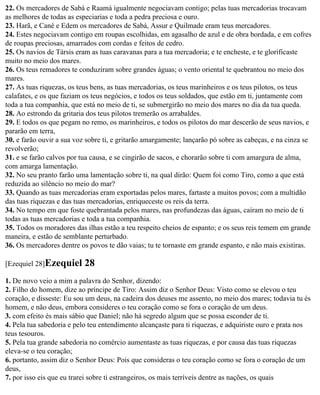 22. Os mercadores de Sabá e Raamá igualmente negociavam contigo; pelas tuas mercadorias trocavam
as melhores de todas as especiarias e toda a pedra preciosa e ouro.
23. Harã, e Cané e Edem os mercadores de Sabá, Assur e Quilmade eram teus mercadores.
24. Estes negociavam contigo em roupas escolhidas, em agasalho de azul e de obra bordada, e em cofres
de roupas preciosas, amarrados com cordas e feitos de cedro.
25. Os navios de Társis eram as tuas caravanas para a tua mercadoria; e te encheste, e te glorificaste
muito no meio dos mares.
26. Os teus remadores te conduziram sobre grandes águas; o vento oriental te quebrantou no meio dos
mares.
27. As tuas riquezas, os teus bens, as tuas mercadorias, os teus marinheiros e os teus pilotos, os teus
calafates, e os que faziam os teus negócios, e todos os teus soldados, que estão em ti, juntamente com
toda a tua companhia, que está no meio de ti, se submergirão no meio dos mares no dia da tua queda.
28. Ao estrondo da gritaria dos teus pilotos tremerão os arrabaldes.
29. E todos os que pegam no remo, os marinheiros, e todos os pilotos do mar descerão de seus navios, e
pararão em terra,
30. e farão ouvir a sua voz sobre ti, e gritarão amargamente; lançarão pó sobre as cabeças, e na cinza se
revolverão;
31. e se farão calvos por tua causa, e se cingirão de sacos, e chorarão sobre ti com amargura de alma,
com amarga lamentação.
32. No seu pranto farão uma lamentação sobre ti, na qual dirão: Quem foi como Tiro, como a que está
reduzida ao silêncio no meio do mar?
33. Quando as tuas mercadorias eram exportadas pelos mares, fartaste a muitos povos; com a multidão
das tuas riquezas e das tuas mercadorias, enriqueceste os reis da terra.
34. No tempo em que foste quebrantada pelos mares, nas profundezas das águas, caíram no meio de ti
todas as tuas mercadorias e toda a tua companhia.
35. Todos os moradores das ilhas estão a teu respeito cheios de espanto; e os seus reis temem em grande
maneira, e estão de semblante perturbado.
36. Os mercadores dentre os povos te dão vaias; tu te tornaste em grande espanto, e não mais existiras.

[Ezequiel 28]Ezequiel      28
1. De novo veio a mim a palavra do Senhor, dizendo:
2. Filho do homem, dize ao príncipe de Tiro: Assim diz o Senhor Deus: Visto como se elevou o teu
coração, e disseste: Eu sou um deus, na cadeira dos deuses me assento, no meio dos mares; todavia tu és
homem, e não deus, embora consideres o teu coração como se fora o coração de um deus.
3. com efeito és mais sábio que Daniel; não há segredo algum que se possa esconder de ti.
4. Pela tua sabedoria e pelo teu entendimento alcançaste para ti riquezas, e adquiriste ouro e prata nos
teus tesouros.
5. Pela tua grande sabedoria no comércio aumentaste as tuas riquezas, e por causa das tuas riquezas
eleva-se o teu coração;
6. portanto, assim diz o Senhor Deus: Pois que consideras o teu coração como se fora o coração de um
deus,
7. por isso eis que eu trarei sobre ti estrangeiros, os mais terríveis dentre as nações, os quais
 