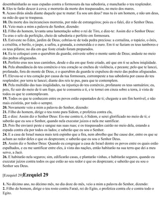 desembainharão as suas espadas contra a formosura da tua sabedoria, e mancharão o teu resplendor.
8. Eles te farão descer à cova; e morrerás da morte dos traspassados, no meio dos mares.
9. Acaso dirás ainda diante daquele que te matar: Eu sou um deus? mas tu és um homem, e não um deus,
na mão do que te traspassa.
10. Da morte dos incircuncisos morrerás, por mão de estrangeiros; pois eu o falei, diz o Senhor Deus.
11. Veio mais a mim a palavra do Senhor, dizendo:
12. Filho do homem, levanta uma lamentação sobre o rei de Tiro, e dize-te: Assim diz o Senhor Deus:
Tu eras o selo da perfeição, cheio de sabedoria e perfeito em formosura.
13. Estiveste no Éden, jardim de Deus; cobrias-te de toda pedra preciosa: a cornalina, o topázio, o ônix,
a crisólita, o berilo, o jaspe, a safira, a granada, a esmeralda e o ouro. Em ti se faziam os teus tambores e
os teus pífaros; no dia em que foste criado foram preparados.
14. Eu te coloquei com o querubim da guarda; estiveste sobre o monte santo de Deus; andaste no meio
das pedras afogueadas.
15. Perfeito eras nos teus caminhos, desde o dia em que foste criado, até que em ti se achou iniqüidade.
16. Pela abundância do teu comércio o teu coração se encheu de violência, e pecaste; pelo que te lancei,
profanado, fora do monte de Deus, e o querubim da guarda te expulsou do meio das pedras afogueadas.
17. Elevou-se o teu coração por causa da tua formosura, corrompeste a tua sabedoria por causa do teu
resplendor; por terra te lancei; diante dos reis te pus, para que te contemplem.
18. Pela multidão das tuas iniqüidades, na injustiça do teu comércio, profanaste os teus santuários; eu,
pois, fiz sair do meio de ti um fogo, que te consumiu a ti, e te tornei em cinza sobre a terra, à vista de
todos os que te contemplavam.
19. Todos os que te conhecem entre os povos estão espantados de ti; chegaste a um fim horrível, e não
mais existirás, por todo o sempre.
20. Novamente veio a mim a palavra do Senhor, dizendo:
21. Filho do homem, dirige o teu rosto para Sidom, e profetiza contra ela,
22. e dize: Assim diz o Senhor Deus: Eis-me contra ti, ó Sidom, e serei glorificado no meio de ti; e
saberão que eu sou o Senhor, quando nela executar juizos e nela me santificar.
23. Pois lhe enviarei peste e sangue nas suas ruas; e os traspassados cairão no meio dela, estando a
espada contra ela por todos os lados; e saberão que eu sou o Senhor.
24. E a casa de Israel nunca mais terá espinho que a fira, nem abrolho que lhe cause dor, entre os que se
acham ao redor deles e que os desprezam; e saberão que eu sou o Senhor Deus.
25. Assim diz o Senhor Deus: Quando eu congregar a casa de Israel dentre os povos entre os quais estão
espalhados, e eu me santificar entre eles, à vista das nações, então habitarão na sua terra que dei a meu
servo, a Jacó.
26. E habitarão nela seguros; sim, edificarão casas, e plantarão vinhas, e habitarão seguros, quando eu
executar juízos contra todos os que estão ao seu redor e que os desprezam; e saberão que eu sou o
Senhor seu Deus.

[Ezequiel 29]Ezequiel       29
1. No décimo ano, no décimo mês, no dia doze do mês, veio a mim a palavra do Senhor, dizendo:
2. Filho do homem, dirige o teu rosto contra Faraó, rei do Egito, e profetiza contra ele e contra todo o
Egito.
 