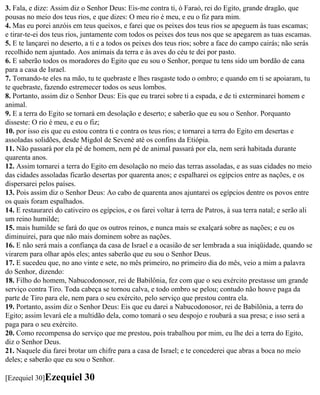 3. Fala, e dize: Assim diz o Senhor Deus: Eis-me contra ti, ó Faraó, rei do Egito, grande dragão, que
pousas no meio dos teus rios, e que dizes: O meu rio é meu, e eu o fiz para mim.
4. Mas eu porei anzóis em teus queixos, e farei que os peixes dos teus rios se apeguem às tuas escamas;
e tirar-te-ei dos teus rios, juntamente com todos os peixes dos teus nos que se apegarem as tuas escamas.
5. E te lançarei no deserto, a ti e a todos os peixes dos teus rios; sobre a face do campo cairás; não serás
recolhido nem ajuntado. Aos animais da terra e às aves do céu te dei por pasto.
6. E saberão todos os moradores do Egito que eu sou o Senhor, porque tu tens sido um bordão de cana
para a casa de Israel.
7. Tomando-te eles na mão, tu te quebraste e lhes rasgaste todo o ombro; e quando em ti se apoiaram, tu
te quebraste, fazendo estremecer todos os seus lombos.
8. Portanto, assim diz o Senhor Deus: Eis que eu trarei sobre ti a espada, e de ti exterminarei homem e
animal.
9. E a terra do Egito se tornará em desolação e deserto; e saberão que eu sou o Senhor. Porquanto
disseste: O rio é meu, e eu o fiz;
10. por isso eis que eu estou contra ti e contra os teus rios; e tornarei a terra do Egito em desertas e
assoladas solidões, desde Migdol de Sevené até os confins da Etiópia.
11. Não passará por ela pé de homem, nem pé de animal passará por ela, nem será habitada durante
quarenta anos.
12. Assim tornarei a terra do Egito em desolação no meio das terras assoladas, e as suas cidades no meio
das cidades assoladas ficarão desertas por quarenta anos; e espalharei os egípcios entre as nações, e os
dispersarei pelos países.
13. Pois assim diz o Senhor Deus: Ao cabo de quarenta anos ajuntarei os egípcios dentre os povos entre
os quais foram espalhados.
14. E restaurarei do cativeiro os egípcios, e os farei voltar à terra de Patros, à sua terra natal; e serão ali
um reino humilde;
15. mais humilde se fará do que os outros reinos, e nunca mais se exalçará sobre as nações; e eu os
diminuirei, para que não mais dominem sobre as nações.
16. E não será mais a confiança da casa de Israel e a ocasião de ser lembrada a sua iniqüidade, quando se
virarem para olhar após eles; antes saberão que eu sou o Senhor Deus.
17. E sucedeu que, no ano vinte e sete, no mês primeiro, no primeiro dia do mês, veio a mim a palavra
do Senhor, dizendo:
18. Filho do homem, Nabucodonosor, rei de Babilônia, fez com que o seu exército prestasse um grande
serviço contra Tiro. Toda cabeça se tornou calva, e todo ombro se pelou; contudo não houve paga da
parte de Tiro para ele, nem para o seu exército, pelo serviço que prestou contra ela.
19. Portanto, assim diz o Senhor Deus: Eis que eu darei a Nabucodonosor, rei de Babilônia, a terra do
Egito; assim levará ele a multidão dela, como tomará o seu despojo e roubará a sua presa; e isso será a
paga para o seu exército.
20. Como recompensa do serviço que me prestou, pois trabalhou por mim, eu lhe dei a terra do Egito,
diz o Senhor Deus.
21. Naquele dia farei brotar um chifre para a casa de Israel; e te concederei que abras a boca no meio
deles; e saberão que eu sou o Senhor.

[Ezequiel 30]Ezequiel       30
 