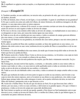 Egito.
26. E espalharei os egípcios entre as nações, e os dispersarei pelas terras; saberão assim que eu sou o
Senhor.

[Ezequiel 31]Ezequiel      31
1. Também sucedeu, no ano undécimo, no terceiro mês, ao primeiro do mês, que veio a mim a palavra
do Senhor, dizendo:
2. Filho do homem, dize a Faraó, rei do Egito, e à sua multidão: A quem és semelhante na tua grandeza?
3. Eis que o assírio era como um cedro do Líbano, de ramos formosos, de sombrosa ramagem e de alta
estatura; e a sua copa estava entre os ramos espessos.
4. As águas nutriram-no, o abismo fê-lo crescer; as suas correntes corriam em torno da sua plantação;
assim ele enviava os seus regatos a todas as árvores do campo.
5. Por isso se elevou a sua estatura sobre todas as árvores do campo, e se multiplicaram os seus ramos, e
se alongaram as suas varas, por causa das muitas águas nas suas raízes.
6. Todas as aves do céu se aninhavam nos seus ramos; e todos os animais do campo geravam debaixo
dos seus ramos; e à sua sombra habitavam todos os grandes povos.
7. Assim era ele formoso na sua grandeza, na extensão dos seus ramos, porque a sua raiz estava junto às
muitas águas.
8. Os cedros no jardim de Deus não o podiam esconder; as faias não igualavam os seus ramos, e os
plátanos não eram como as suas varas; nenhuma árvore no jardim de Deus se assemelhava a ele na sua
formosura.
9. Formoso o fiz pela abundância dos seus ramos; de modo que tiveram inveja dele todas as árvores do
Edem que havia no jardim de Deus.
10. Portanto assim diz o Senhor Deus: Como se elevou na sua estatura, e se levantou a sua copa no meio
dos espessos ramos, e o seu coração se ufanava da sua altura,
11. eu o entregarei na mão da mais poderosa das nações, que lhe dará o tratamento merecido. Eu já o
lancei fora.
12. Estrangeiros, da mais terrível das nações, o cortarão, e o deixarão; cairão os seus ramos sobre os
montes e por todos os vales, e os seus renovos serão quebrados junto a todas as correntes da terra; e
todos os povos da terra se retirarão da sua sombra, e o deixarão.
13. Todas as aves do céu habitarão sobre a sua ruína, e todos os animais do campo estarão sobre os seus
ramos;
14. para que nenhuma de todas as árvores junto às águas se exalte na sua estatura, nem levante a sua
copa no meio dos ramos espessos, nem se levantem na sua altura os seus poderosos, sim, todos os que
bebem água; porque todos eles estão entregues à morte, até as partes inferiores da terra, no meio dos
filhos dos homens, juntamente com os que descem a cova.
15. Assim diz o Senhor Deus: No dia em que ele desceu ao Seol, fiz eu que houvesse luto; cobri o
abismo, por sua causa, e retive as suas correntes, e detiveram-se as grandes águas; e fiz que o Líbano o
pranteasse; e todas as árvores do campo por causa dele desfaleceram.
16. Farei tremer as nações ao som da sua queda, quando o fizer descer ao Seol juntamente com os que
descem à cova; e todas as árvores do Edem a flor e o melhor do Líbano, todas as que bebem águas, se
consolarão nas partes inferiores da terra;
 